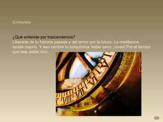 ¿Qué entiende por trascendencia?  Liberarte de tu historia pasada y del temor por la futura. La meditación ayuda mucho. Y eso cambia tu bioquímica: estás sano, ¡vives! Por el tiempo que sea, estás vivo. Entrevista 