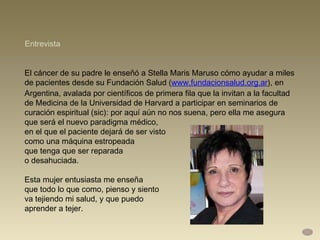 El cáncer de su padre le enseñó a Stella Maris Maruso cómo ayudar a miles de pacientes desde su Fundación Salud ( www.fundacionsalud.org.ar ), en Argentina, avalada por científicos de primera fila que la invitan a la facultad de Medicina de la Universidad de Harvard a participar en seminarios de curación espiritual (sic): por aquí aún no nos suena, pero ella me asegura que será el nuevo paradigma médico,  en el que el paciente dejará de ser visto  como una máquina estropeada  que tenga que ser reparada  o desahuciada.  Esta mujer entusiasta me enseña  que todo lo que como, pienso y siento  va tejiendo mi salud, y que puedo  aprender a tejer.  Entrevista 