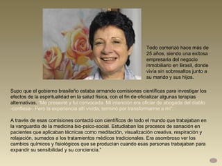 Supo que el gobierno brasileño estaba armando comisiones científicas para investigar los efectos de la espiritualidad en la salud física, con el fin de oficializar algunas terapias alternativas.  “Me presenté y fui convocada. Mi intención era oficiar de abogada del diablo -confiesa-. Pero la experiencia allí vivida, terminó por transformarme a mí”.  A través de esas comisiones contactó con científicos de todo el mundo que trabajaban en la vanguardia de la medicina bio-psico-social. Estudiaban los procesos de sanación en pacientes que aplicaban técnicas como meditación, visualización creativa, respiración y relajación, sumados a los tratamientos médicos tradicionales. Era asombroso ver los cambios químicos y fisiológicos que se producían cuando esas personas trabajaban para expandir su sensibilidad y su conciencia.” Todo comenzó hace más de 25 años, siendo una exitosa empresaria del negocio inmobiliario en Brasil, donde vivía sin sobresaltos junto a su marido y sus hijos.  