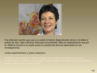 Fue entonces cuando supo que a su padre le habían diagnosticado cáncer y le daban 2 meses de vida. Viajó a Buenos Aires para acompañarlo. Más por desesperación que por  fe, Stella le propuso a su padre poner en práctica las técnicas aprendidas en sus investigaciones.  Juntos experimentaron y juntos renacieron.  “ Empecé a ver resultados. Cada vez estaba mejor. Papá se transformó en lo que la medicina llama un ‘paciente excepcional’. Desde entonces me dedico a que lo que logró mi padre, lo logre la mayoría de la gente”.  