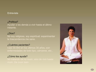 ¿Política?  Ayudar a los demás a vivir hasta el último instante.  ¿Dios?  No soy religiosa, soy espiritual: experimentar la trascendencia me sana. ¿Cuántos pacientes?  Casi 30.000 en los últimos 30 años, con enfermedades de todo tipo, cánceres, etc..  ¿Cómo los ayuda?  No tratando de no morir, sino de vivir hasta morir. De morir bien.  Entrevista 