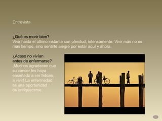 ¿Qué es morir bien?  Vivir hasta el último instante con plenitud, intensamente. Vivir más no es más tiempo, sino sentirte alegre por estar aquí y ahora.  ¿Acaso no vivían  antes de enfermarse?  ¡Muchos agradecen que  su cáncer les haya  enseñado a ser felices,  a vivir! La enfermedad  es una oportunidad  de enriquecerse. Entrevista 