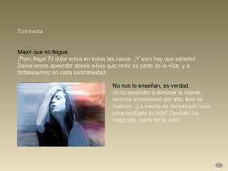 Mejor que no llegue.  ¡Pero llega! El dolor entra en todas las casas. ¡Y esto hay que saberlo! Deberíamos aprender desde niños que morir es parte de la vida, y a fortalecernos en cada contrariedad.  Entrevista No nos lo enseñan, es verdad.  Al no aprender a dominar la mente, vivimos arrastrados por ella. Eso es malvivir. ¡La mente es demasiado loca para confiarle tu vida! Confíale tus negocios, ¡pero no tu vida! 