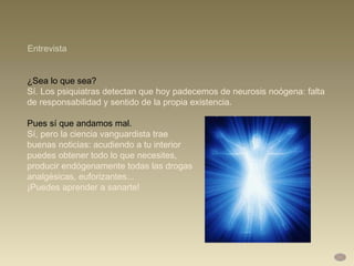 ¿Sea lo que sea?  Sí. Los psiquiatras detectan que hoy padecemos de neurosis noógena: falta de responsabilidad y sentido de la propia existencia.  Pues sí que andamos mal.  Sí, pero la ciencia vanguardista trae  buenas noticias: acudiendo a tu interior  puedes obtener todo lo que necesites,  producir endógenamente todas las drogas  analgésicas, euforizantes...  ¡Puedes aprender a sanarte! Entrevista 