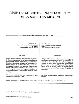 APUNTES SOBRE EL FINANCIAMIENTO
DE LA SALUD EN MEXICO
__________ CUAUHTÉMOC VALDÉS·OLMEDO Acr., Lrc,EN MuY> _
VaJdét'()hncdo C.
Apuntes sobre el ñaancímíento de la salud
en México.
Salud PubUca Me. 1988; 30: 816·826
RESUMEN:
En este articulo se hace un breve análisis de las principa-
les fuentes financieras de los servicios públicos y priva-
dos de salud en México, de sus virtudes y sus limitaciones.
También se describe la evolución del gasto público en
materia de salud en /os últimos diez años y se eoneluye
con algunas reflexiones sobre la posible situación finan-
ciera en el futuro del Sector Salud. Finalmente, el autor
propone algunas medidas para ampliar la cobertura de
/os servicios de salud y para elevar la calidad de dichos
servicios.
Palabras clave: servícícs de salud, costo de la atención a la salud,
financiamiento, plancación de la salud
Valdés-Olmcdo C.
Notes on f"mancia1rescurces for hcalth in
Memo.
Salud Publica Mex 1988; 30: 815·826
ABSTRACT:
This paper discusses the main financial sources of publie
and priva te health serviees in Mexieo, its virtues and its
limitations. It also describes the evolution of public
spending in health in the last ten years and presents a
few thoughts on the- possible financial future of the
health sector in Mexico. Finally, the author suggests
some measures to extend and increase the quality of
health careo
Key word.s: health SCTVÍccs,cost of health care, financing hca1th,
planning
Solicitud de eobretírcs: Act. Cuauhtémoc Va1dés, Centro de Documentación y Archivo, SSA, Licja 7·P.B., 06696 México, D.F.
(1) Centro de Documentación y Archivo, Secretaría de Salud, México.
NOVlEMBRE·DIClEMBRE DE 1988, VOL. 30, No. 6 815
 