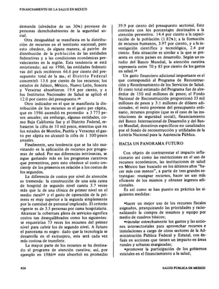 FINANCIAMIENTO DE LA SALUD EN MEXICO
demanda (alrededor de un 30%) proviene de
personas derechohabientes de la seguridad so-
cial.
Otra desigualdad se manifiesta en la distribu-
ción de recursos en el territorio nacional, pero
esto obedece, de alguna manera, al patrón de
distribución de la población de las entidades
federativas y a las condiciones económicas pre-
valecientes en la región. Esta tendencia se está
revirtiendo; así en 1986, las entidades federati-
vas del país recibieron 66.6 por ciento del pre-
supuesto total de la SSA; el Distrito Federal
concentró 13.6 por ciento de los recursos; los
estados de Jalisco, México, Nuevo León, Sonora
y Veracruz absorbieron 19.4 por ciento, y a
los Institutos Nacionales de Salud se aplicó el
12.0 por ciento del presupuesto. 10
Otro indicador en el que se manifiesta la dis-
tribución de los recursos es el gasto per cápita,
que en 1986 ascendió en promedio a 3 775 pe-
sos anuales; sin embargo, algunas entidades, co-
mo Baja California Sur y el Distrito Federal, re-
basaron la cifra de 10 mil pesos, mientras que en
los estados de Morelos,Puebla y Veracruz el gas-
to per cápita no alcanzó la cifra de l 500 pesos
anuales.
Finalmente, una' tendencia que se ha ido sua-
vizando es la aplicación de recursos por progra-
mas de salud. Por sus diferencias intrínsecas, se
sigue gastando más en los programas curativos
que preventivos, pero esto obedece al costo ere-
ciente de los primeros en relación a los costos de
los segundos.
La diferencia de costos por nivel de atención
es tremenda: la construcción de una sola cama
de hospital de segundo nivel cuesta 3.7 veces
más que la de una clínica de primer nivel en el
medio ruralu y el gasto de operación de la pri-
mera es muy superior a la segunda simplemente
por la cantidad de personal implicado. El criterio
vigente es de 3.5 personas por cama hospitalaria.
Alcanzar la cobertura plena de serviciossignifica
costos tan desequilibrados como los siguientes:
se requerirían 73 veces los recursos del primer
nivel para cubrir los de segundo nivel. A futuro
el panorama es negro: dado que la tecnología se
desarrolla en el extranjero, esta será cada vez
más costosa de transferir.
La mayor parte de los recursos se ha destina-
do al programa de atención curativa; así, por
ejemplo en 198616 este absorbió en promedio
824
39.9 por ciento del presupuesto sectorial. Esto
contrasta con los porcentajes destinados a la
atención preventiva: 14.4 por ciento a la capaci-
tación de la población (1.82%); a la formación
de recursos humanos, 3.97 por ciento, y a la in-
vestigación científica y tecnológica, 2.4 por
ciento. Esta situación es similar a la que se pre-
senta en otros países en desarrollo. Según un es-
tudio del Banco Mundial, la atención curativa
representa entre 70 y 85 por ciento de losgastos
en salud.i«
Un gasto financiero adicional importante es el
que correspondió al Programa de Reconstruc-
ción y Reordenamiento de los Servicios de Salud.
El costo total estimado del Programa fue de alre-
dedor de 150 mil millones de pesos; el Fondo
Nacional de Reconstrucción proporcionó 33 mil
millones de pesos y 3.1 millones de dólares adi-
cionales; el resto proviene del presupuesto ordi-
nario, recursos propios (que es el caso de lasins-
tituciones de seguridad social), financiamiento
del Banco Internacional de Desarrollo y del Ban-
co Mundial, donativos específicos no canalizados
por el fondo de reconstrucción y utilidades de la
Lotería Nacional para la Asistencia Pública.
HACIAUN PANORAMAFUTURO
Con objeto de contrarrestar el impacto infla-
cionario así como las restricciones en el uso de
recursos económicos, las instituciones de salud
en México han buscado en los últimos años "ha-
cer más con menos", a partir de tres grandeses-
trategias: reasignar recursos, hacer un uso más
eficiente de los mismos y obtener ingresos adi-
cionales.
Es así como se han puesto en práctica las si-
guientes medidas:
"hacer un mejor uso de los recursos fiscales
asignados, jerarquizando las prioridades y racio-
nalizando la compra de insumos y equipo por
medio de cuadros básicos;
"vincular estrechamente los gastos y lasaccio-
nes intersectoriales para aprovechar recursos e
instalaciones a cargo de otros sectores de la Ad-
ministración Pública Federal y Estatal, con én-
fasis en acciones que tienen un impacto en áreas
rurales y urbanas marginadas;
"promover la participación de los gobiernos
estatales en el financiamiento a la salud;
SALUD PUBLICA DE MEXlCO
 
