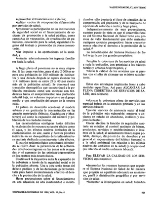 -aprovechar el financiamiento externo;
=aplicar cuotas de recuperación diferenciales
por servicios de salud;
-promover la participación de las instituciones
de seguridad social en el fmanciamiento de ac-
ciones de promoción a la salud pública, como
campafias de vacunación, de erradicación de pa-
ludismo, educación para la salud, seguridad e hi-
giene del trabajo y promoción de obras comuni-
tarias;
=dar impulso a las aportaciones de la socie-
dad,y
=orienrar adecuadamente los ingresos familia-
res hacia la salud.
A largo plazo el panorama no es muy alague-
ño. Si las cosas van bien, para el afio 2 000 se es-
pera una población de 100 millones de habitan-
tes y una década después se espera alcanzar los
114 millones (esto es entre 23 y 40 por ciento
más de la población actual). Se observará una
transición demográfica que caracterizará a la po-
blación mexicana como una sociedad con ten-
dencias hacia el envejecimiento: una población
infantil baja, un volumen importante en el grupo
medio y una ampliación del grupo de la tercera
edad.
El patrón de desarrollo acentuará el modelo
urbano y en particular la concentración en las
grandes metrópolis (México, Guadalajara y Mon-
terrey) así como la expansión del número y po-
blación de las ciudades medias.
Las características ecológicas harán difíciles
la explotación de recursos naturales vitales como
el agua, y los efectos nocivos derivados de la
contaminación de aire, suelo y fuentes potables
incidirán en un desequilibrio de la infraestructu-
ra sanitaria dedicada a contrarrestar tales efectos.
El patrón epidemiológico continuará ofrecien-
do su rostro dual: la persistencia de las activida-
des infecto-contagiosas en las zonas más rezaga-
das y el aumento de las crónicas-degenerativas
en los centros más desarrollados.
Continuará la disyuntiva entre la expansión de
la cobertura a través de la seguridad social o de
la población abierta. Una u otra serán temas del
debate público y de las decisiones gubernamen·
tales para hacer crecientemente efectivo el dere-
cho a la protección de la salud.
Hacer proyecciones sobre el fmanciamiento
en una situación de alta inestabilidad e incerti-
NOVlEMBRE·DlClEMBRE DE 1988, VOL. 30, No. 6
VALDES.QLMEDO, CUAUHTEMOC
dumbre sólo desviaría el foco de atención de la
comprensión del problema y de la búsqueda de
opciones de solución a corto y largo plazo.
Independientemente de esas proyecciones,
nuestro punto de vista es que el desarrollo futu-
ro del Sistema Nacional de Salud tiene una pre-
misa de valor fundamental que debe sustentar
cualquier ejercicio prospectivo: hacer creciente-
mente efectivo el derecho a la protección de la
salud .17
La consolidación del Sistema Nacional de Sa-
lud se guía por dos grandes propósitos:
=amplíar la cobertura de los servicios de salud
a toda la población, con prioridad a los núcleos
rurales y urbanos desprotegidos, y
=etevar la calidad de los servicios que se pres-
tan con el afán de alcanzar un mínimo satisfac-
torio.
Estas dos estrategias implicarán llevar a cabo
medidas específicas. Así para ALCANZAR LA
PLENA COBERTURA DE SERVICIOS DE SA-
LUD, será necesario:
=alcanzar la cobertura plena de servicios con
especial énfasis en la atención primaria y en sus
servicios básicos;
-prestar servicios de asistencia social al total
de la población más vulnerable: menores y an-
cianos en estado de abandono, inválidos y mu-
jeres lactantes;
=hacer efectiva la función de regulación sani-
taria en relación al control sanitario de bienes,
productos, servicios y establecimientos e insu-
mos de la salud; al saneamiento básico (agua po-
table, drenaje, disposición de desechos y en
general el mejoramiento del hábitat humano) y
a la salud ambiental (en relación a los efectos
nocivos del ambiente en la salud) yocupacional
(en relación al medio ambiente laboral).
Para ELEVAR LA CALIDAD DE LOS SER-
VICIOS será menester:
=deserrollar los recursos humanos que requie-
re el Sistema Nacional de Salud de tal manera
que propicie un equilibrio adecuado en su núme-
ro, perfil y distribución geográfica y por servi-
cios de salud;
-fomentar la investigación en salud: biomédi-
825
 