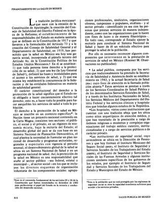 FINANCIAMIENTO DE LA SALUD EN MEXICO
La tradición jurídica mexicana I
que nace con la emisión de la
Constitución de Apatzingán; la creación del Con-
sejo de Salubridad del Distrito Federal en la épo-
ca de la Reforma; el establecimiento de las
responsabilidades del Estado en materia sanitaria
que se definen en la Constitución de 1917 y que
llevaron a la formulación del Artículo 73 y a la
creación del Consejo de Salubridad General y al
Departamento de Salubridad, en 1919, han per-
mitido que la salud en México sea hoy una ga-
rantía social, incorporada al párrafo tercero del
Artículo 40. de la Constitución Política de los
Estados Unidos Mexicanos.2 En él se establece:
1) que toda persona tiene derecho a la protec-
ción de su salud; 2) que una ley (la Ley General
de Salud+), definirá las bases y modalidades para
el acceso a los servicios de salud, y 3) que esa
misma ley establecerá la concurrencia de la fede-
ración y de las entidades federativas en materia
de salubridad general.
El carácter constitucional del derecho a la
protección de la salud significa que el Estado es-
tá obligado a hacer crecientemente efectivo tal
derecho; esto es, a hacer todo lo posible para ha-
cer asequibles los servicios de salud a toda la po-
blación.
El derecho a la protección de la salud en Mé-
xico se inscribe en un contexto específico": la
Nación tiene un proyecto nacional contenido en
la Carta Magna; coexisten tres sectores: el públi-
co, el social y el privado, en un régimen de eco-
nomía mixta, bajo la rectoría del Estado; el
desarrollo global del país se da con base en un
Sistema Nacional de Planeaclón Democrática, el
cual plantea la necesidad de formular un plan na-
cional de desarrollo y programas sectoriales, re-
gionales y especiales con vigencia al periodo
sexenal; el desenvolvimiento global de la salud se
ubica en un Sistema Nacional de Salud y en un
programa nacional de salud. Así, la protección de
la salud en México es una responsabilidad que
atañe al sector público -sea federal, estatal o
municipal-, al sector social -en los que se inclu-
yen los diversos esquemas de organización
voluntaria de los componentes sociales: agrupa-
=Este es el contenido fundamental de los artículos 25 y 26 de la
Constitución que fueron enmendados en diciembre de 1982
para perfeccionar el papel del Estado en la rectoría y conduc-
ción del desarrollo nacional.
816
ciones profesionales, sindicatos, organizaciones
obreras, campesinas o populares, etcétera- y al
sector privado -:identificado ya sea con las per-
sonas que prestan servicios de manera indepen-
diente, como con las organizaciones que lo hacen
con fines de lucro o de manera filantrópica-o
En todo caso, corresponde al Estado ejercer la
rectoría para conducir al Sistema Nacional de
Salud y hacer de él un vehículo efectivo para
proteger la salud de la población.
Por ello es necesario reconocer algunos como
ponentes que in tervienen en la prestación de
servicios de salud en México (Roemer M. Obser-
vaciones no publicadas):
- La salud pública, compuesta por los servi-
cios que tradicionalmente ha prestado la Secreta-
ría de Salubridad y Asistencia desde su estableci-
miento en 1943, y la actual Secretaría de Salud
(SSA) cuyo foco de atención es la llamada pobla-
ción abierta." Estos servicios se prestan a través
de los Servicios Coordinados de Salud Pública y
de los denominados Servicios Estatales de Salud;
y a través de los Institutos Nacionales de Salud,
los Servicios Médicos del Departamento del Dis-
trito Federal y los servicios clínicos y hospitala-
rios que brindan algunos estados de la República.
- Los hospitales, vistos como instituciones que
cuentan con una tradición añeja que los ubica
como sitios arquetípicos de atención médica, y
que han transitado de la prestación a cargo de
órdenes religiosas a modernas y complejas orga-
nizaciones del trabajo médico curativo, institu-
cionalizadas y a cargo de servicios públicos o de
carácter privado.
=Las instituciones de seguridad social, cuyo
antecedente se ubica en la Dirección de Pensio-
nes y que hoy forman el Instituto Mexicano del
Seguro Social (IMSS), el Instituto de Seguridad y
Servicios Sociales de los Trabajadores del Estado
(ISSSTE), el Instituto de Seguridad y Servicios So-
ciales de las Fuerzas Armadas y algunas institu-
ciones similares específicas de los gobiernos de
los estados, por ejemplo el Instituto de Seguri-
dad y Servicios Sociales de los Trabajadores del
Estado y Municipios del Estado de México.
*Esta es la población que no está protegida por los regímenes de
seguridad social ni tiene la capacidad económica suficiente para
acceder a los servicios privados.
SALUD PUBLICA DE MEXlCO
 