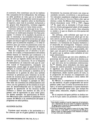 el contrario, ésta constituye una de las inaliena-
bles conquistas de los trabajadores. Sin embargo,
no debe perderse de vista que en la medida en
que la cobertura de la seguridad social sea parcial,
tendrá un efecto regresivo sobre la distribución
de ingresos, pues toda la sociedad, incluyendo a
los grupos más desposeídos, terminan pagando
por servicios a los que no todos tienen acceso.
Conviene subrayar una tesis que la SSA ha sos-
tenido ;s en el caso de la salud, el financiamiento
constituye un medio para alcanzar tres fines prin-
cipales: 1) avanzar en la equidad y la justicia so-
cial; 2) estimular a las entidades federativas y a
las instituciones de seguridad social para que par-
ticipen con mayor vigor en los programas de salud
pública que la población requiere, y 3) crear in-
centivos para que tanto los prestadores como los
usuarios de los servicios coadyuven de manera
más eficaz a alcanzar niveles de salud más altos.
Para ser congruente con el derecho a la pro-
tección de la salud, el financiamiento del sistema
deberá basarse en fórmulas que conduzcan a la
atención prioritaria de los grupos más necesita-
dos. El reto es lograrlo dentro del marco de li-
bertades que nos caracteriza. Es en la búsqueda
de instrumentos de inducción más que de coer-
ción donde el financiamiento, manejado con
imaginación, puede jugar un papel decisivo. Por
ejemplo, la constitución de patronatos en hospi-
tales busca no sólo involucrar a miembros de la
comunidad en la gestión de ellos sino también
favorecer su presencia para fomentar la movili-
zación de recursos para su operación (el caso de
los hospitales de la reconstrucción de Atizapan,
de Cuautitlán y Ecatepec es ejemplo de ello).
Otro más: los convenios de cofinanciamento sus-
critos con los gobiernos de los estados en el pro-
ceso de descentralización son un esquema que
propicia 'la aportación de los recursos locales
(Tabasco y Jalisco son muestra de ello; en el
primer caso la aportación es peso sobre peso).
Un último ejemplo: las aportaciones de Petró-
leos Mexicanos para combatir el paludismo en el
sureste de México o la contribución del isssrs a
programas de salud pública.
ALGUNOS DATOS
Conviene aquí recordar a los sanitaristas y a
los clínicos que en el gasto público se disputan
NOVlEMBRE·DICIEMBRE DE 1988, VOL. SO, No. 6
VALDE~OLMEDO.CUAUHTEMOC
ferozmen te los recursos del erario con otras ne-
cesidades (sociales, económicas y aun políticas).
Un indicador usualmente empleado es la propor-
ción del Producto Interno Bruto (PIB) que se
destina a salud. En México éste muestra una ten-
dencia decreciente entre 1978 y 1987, (figura
1)* En aquel año se destinaba 2.24 por ciento
del PIB al rubro presupuestal salud; el año pasado
esta cifra fue de 1.83 por ciento. Esta situación
es similar a la que se observa en otros países del
continente.ís
Sin embargo, cabe enfatizar que aquí no se
contabilizan ni los montos en salud que de ma-
nera directa aportan los gobiernos de los estados
y de los municipios, ni los que las universidades
destinan a la formación de recursos humanos y
al desarrollo de investigación. Tampoco entran
en la contabilidad los gastos de la infraestructura
sanitaria (saneamiento básico, agua potable, dre-
naje), que son parte de los gastos municipales, ni
los gastos que se aplican como subsidios al con-
sumo alimentario.
Podría aventurarse que con estos añadidos, el
porcentaje del PIB que realmente se destina a sa-
lud es muy superior a la cifra antes mencionada
y que está cerca de los estándares internaciona-
les.** Además, estos estándares son mera suge-
rencias de carácter promedio y no necesariamen-
te significan una situación desventajosa, dadas
las características particulares de cada país. Aquí
lo importante, desde nuestro punto de vista, es
la proporción de recursos en comparación con
los recursos que se dedican a otros rubros del
bienestar social.
En México, la competencia de recursos se da
en dos ámbitos: el gasto programable del sector
público (GPSP) (esto es entre las secretarías de es-
tado y el sector paraestatal) y el gasto destinado
al rubro desarrollo social (GDS) que incluye los
temas salud, educación, empleo y seguridad so-
cial.
En el conjunto del gasto público se dedica cer-
ca de 8.6 por ciento en promedio a los aspectos
*Esta relación considera el total de erogaciones de lasinatitucic-
nes y dependencias del sector salud en programas específicos
(el gasto) entre el total de la riqueza generada en el nivel na-
cíonal (Producto Interno Bruto).
"Uno de los criterios para evaluar el avance de la meta "Salud
para Todos en el año 2000" es la proporción del PIB que se
destina a salud. La OMS establece como deseable un mínimo
de 5 por ciento para tal indicador.
819
 