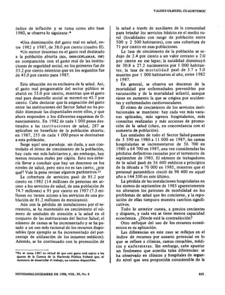 índice de inflación y se toma como año base
1980, se observa lo siguiente: *
-Una disminución del gasto real en salud, en-
tre 1982 y 1987, de 38.0 por ciento (cuadro 11).
-Un menor descenso en el gasto real destinado
a la población abierta (SSA, IMSS-COPLAMAR, DIF)
en comparación con el gasto real de las institu-
ciones de seguridad social; en los primeros fue de
35.2 por ciento mientras que en los segundos fue
de 45.0 por ciento para 1987.
Esta situación no es exclusiva de la salud. Así,
el gasto real programable del sector público se
abatió en 55.0 por ciento, mientras que el gasto
real para desarrollo social se mermó en 45.7 por
ciento. Cabe destacar que la asignación del gasto
entre las instituciones del Sector Salud no ha po-
dido disminuir las disparidades entre ellos, y que
ahora responden a los diferentes esquemas de fi-
nanciamiento. En 1982 de cada I 000 pesos des-
tinados a las instituciones de salud, 287 se
aplicaban en beneficio de la población abierta;
en 1987, 255 de cada I 000 pesos se destinaban
a esta población.
Surge aquí una paradoja: sin duda, y aun con-
trolado el ritmo de crecimiento de la población,
hay cada vez más habitantes y, sin embargo, hay
menos recursos reales per cápita. Esto nos debe-
ría llevar a concluir que hay un descenso en los
niveles de salud, pero esto no es tan cierto; ¿por
qué? Vale la pena revisar algunos parámetros.u
La cobertura de servicios pasó de 81.2 por
ciento en 1982 (14 millones de personas sin ac-
ceso a los servicios de salud, de una población de
74.7 millones) a 91 por ciento en 1987 (7.3 mi-
llones no tienen acceso a los servicios de una po-
blación de 81.2 millones de mexicanos).
Aún con la pérdida de instalaciones por el te-
rremoto, se ha mantenido en crecimiento el nú-
mero de unidades de atención a la salud en el
conjunto de las instituciones del Sector Salud; el
número de camas se ha incrementado y se ha pa-
sado a un uso más racional de los recursos dispo-
nibles (por ejemplo se ha incrementado del por-
centaje de utilización de los insumos médicos).
Además, se ha continuado con la promoción de
*No se toma 1987 en virtud de que este gasto está sujeto a 101
ajwtes de la Cuenta de la Hacienda Pública Federal que, al
momento de desarrollar el trabajo, no estaban disponibles.
NOVIEMBRE-DICIEMBRE DE 1988, VOL. 30, No. 6
vALDES.QLMEDO, CUAUHTEMOC
la salud a través de auxiliares de la comunidad
para brindar los servicios básicos en el medio ru-
ral (localidades con rango de población entre
500 y 2 500 habitantes), con una cobertura de
71 por ciento en esas poblaciones.
La tasa de crecimiento de la población se re-
dujo de 2.4 por ciento a un valor cercano a 2.0
por ciento en ese lapso; la natalidad disminuyó
de 30.8 a 27.2 nacimientos por I 000 habitan-
tes; la tasa de mortalidad pasó de 5.7 a 5.0
muertes por I 000 habitantes al año, entre 1982
y 1987.
En general, se observa un descenso de la
mortalidad por enfermedades prevenibles por
vacunación y de la mortalidad infantil, aunque
viene en aumento la que se origina por acciden-
tes y enfermedades cardiovasculares.
El ritmo de crecimiento de los servicios insti-
tucionales se mantiene: hay cada vez más vacu-
nas aplicadas, más egresos hospitalarios, más
consultas realizadas y más acciones de promo-
ción de la salud (claro, en concordancia con el
aumento de población).
Las unidades de todo el Sector Salud pasaron
de 5 590 en 1980 a II 000 en 1987; las camas
hospitalarias se incrementaron de 56 700 en
1980 a 64 700 en 1987, una vez consideradas las
pérdidas definitivas causadas por el terremoto de
septiembre de 1985. El número de trabajadores
de la salud pasó de 56 600 médicos a principios
de la década a 70 000 en 1985, mientras que el
personal paramédico creció de 98 400 en aquel
año a 144500 en este último.
La pérdida de las instalaciones hospitalarias en
los sismos de septiembre de 1985 aparentemente
no alteraron los patrones de morbilidad en los
problemas de salud que les concierne, y la repo-
sición de ellas tampoco muestra cambios signifi-
cativos.
Todo lo anterior cuesta, a precios crecientes
y dispares, y cada vez se tiene menos capacidad
económica. ¿Dónde está la contradicción?
Otro enfoque del uso de los recursos econó-
micos es su aplicación.
Las diferencias en este caso se reflejan en el
índice de recursos por usuario potencial en lo
que se refiere a clínicas, camas censa bies, médi-
cos y enfermeras. Sin embargo, cabe apuntar
un fenómeno que acentúa tales diferencias: se
ha observado en clínicas y hospitales de segun-
do nivel que una proporción considerable de la
823.
 
