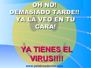 OH NO!OH NO!
DEMASIADO TARDE!!DEMASIADO TARDE!!
YA LA VEO EN TUYA LA VEO EN TU
CARA!CARA!
YA TIENES ELYA TIENES EL
VIRUS!!!!VIRUS!!!!
www.palabrasdevida.com
 
