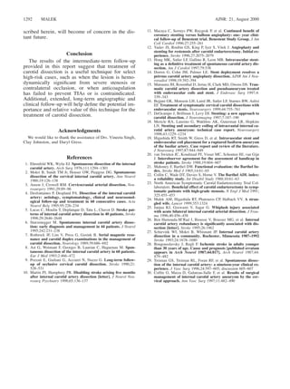 AJNR: 21, August 20001292 MALEK
scribed herein, will become of concern in the dis-
tant future.
Conclusion
The results of the intermediate-term follow-up
provided in this report suggest that treatment of
carotid dissection is a useful technique for select
high-risk cases, such as when the lesion is hemo-
dynamically signiﬁcant from severe stenosis or
contralateral occlusion, or when anticoagulation
has failed to prevent TIAs or is contraindicated.
Additional, extended, long-term angiographic and
clinical follow-up will help deﬁne the potential im-
portance and relative value of this technique for the
treatment of carotid dissection.
Acknowledgments
We would like to thank the assistance of Drs. Vineeta Singh,
Clay Johnston, and Daryl Gress.
References
1. Ehrenfeld WK, Wylie EJ. Spontaneous dissection of the internal
carotid artery. Arch Surg 1976;111:1294–1301
2. Mokri B, Sundt TM Jr, Houser OW, Piepgras DG. Spontaneous
dissection of the cervical internal carotid artery. Ann Neurol
1986;19:126–138
3. Anson J, Crowell RM. Cervicocranial arterial dissection. Neu-
rosurgery 1991;29:89–96
4. Desfontaines P, Despland PA. Dissection of the internal carotid
artery: aetiology, symptomatology, clinical and neurosonol-
ogical follow-up and treatment in 60 consecutive cases. Acta
Neurol Belg 1995;95:226–234
5. Lucas C, Moulin T, Deplanque D, Tatu L, Chavot D. Stroke pat-
terns of internal carotid artery dissection in 40 patients. Stroke
1998;29:2646–2648
6. Sturzenegger M. Spontaneous internal carotid artery dissec-
tion: early diagnosis and management in 44 patients. J Neurol
1995;242:231–238
7. Rothrock JF, Lim V, Press G, Gosink B. Serial magnetic reso-
nance and carotid duplex examinations in the management of
carotid dissection. Neurology 1989;39:686–692
8. Ast G, Woimant F, Georges B, Laurian C, Haguenau M. Spon-
taneous dissection of the internal carotid artery in 68 patients.
Eur J Med 1993;2:466–472
9. Pozzati E, Giuliani G, Acciarri N, Nuzzo G. Long-term follow-
up of occlusive cervical carotid dissection. Stroke 1990;21:
528–531
10. Martin PJ, Humphrey PR. Disabling stroke arising ﬁve months
after internal carotid artery dissection [letter]. J Neurol Neu-
rosurg Psychiatry 1998;65:136–137
11. Macaya C, Serruys PW, Ruygrok P, et al. Continued beneﬁt of
coronary stenting versus balloon angioplasty: one- year clini-
cal follow-up of Benestent trial. Benestent Study Group. J Am
Coll Cardiol 1996;27:255–261
12. Yadav JS, Roubin GS, King P, Iyer S, Vitek J. Angioplasty and
stenting for restenosis after carotid endarterectomy. Initial ex-
perience. Stroke 1996;27:2075–2079
13. Hong MK, Satler LF, Gallino R, Leon MB. Intravascular stent-
ing as a deﬁnitive treatment of spontaneous carotid artery dis-
section. Am J Cardiol 1997;79:538
14. Dorros G, Cohn JM, Palmer LE. Stent deployment resolves a
petrous carotid artery angioplasty dissection. AJNR Am J Neu-
roradiol 1998;19:392–394
15. Matsuura JH, Rosenthal D, Jerius H, Clark MD, Owens DS. Trau-
matic carotid artery dissection and pseudoaneurysm treated
with endovascular coils and stent. J Endovasc Surg 1997;4:
339–343
16. Bejjani GK, Monsein LH, Laird JR, Satler LF, Starnes BW, Aulisi
EF. Treatment of symptomatic cervical carotid dissections with
endovascular stents. Neurosurgery 1999;44:755–761
17. DeOcampo J, Brillman J, Levy DI. Stenting: a new approach to
carotid dissection. J Neuroimaging 1997;7:187–190
18. Mericle RA, Lanzino G, Wakhloo AK, Guterman LR, Hopkins
LN. Stenting and secondary coiling of intracranial internal ca-
rotid artery aneurysm: technical case report. Neurosurgery
1998;43:1229–1234
19. Higashida RT, Smith W, Gress D, et al. Intravascular stent and
endovascular coil placement for a ruptured fusiform aneurysm
of the basilar artery. Case report and review of the literature.
J Neurosurg 1997;87:944–949
20. van Swieten JC, Koudstaal PJ, Visser MC, Schouten HJ, van Gijn
J. Interobserver agreement for the assessment of handicap in
stroke patients. Stroke 1988;19:604–607
21. Mahoney F, Barthel DW. Functional evaluation: the Barthel In-
dex. Stroke Med J 1965;14:61–65
22. Collin C, Wade DT, Davies S, Horne V. The Barthel ADL index:
a reliability study. Int Disabil Study 1988;10:61–63
23. North American Symptomatic Carotid Endarterectomy Trial Col-
laborators. Beneﬁcial effect of carotid endarterectomy in symp-
tomatic patients with high-grade stenosis. N Engl J Med 1991;
325:455–453
24. Malek AM, Higashida RT, Phatouros CP, Halbach VV. A stran-
gled wife. Lancet 1999;353:1324
25. Janjua KJ, Goswami V, Sagar G. Whiplash injury associated
with acute bilateral internal carotid arterial dissection. J Trau-
ma 1996;40:456–458
26. Ben Hamouda-M’Rad I, Biousse V, Bousser MG, et al. Internal
carotid artery redundancy is signiﬁcantly associated with dis-
section [letter]. Stroke 1995;26:1962
27. Schievink WI, Mokri B, Whisnant JP. Internal carotid artery
dissection in a community. Rochester, Minnesota 1987–1992
Stroke 1993;24:1678–1680
28. Bougousslavsky J, Regli F. Ischemic stroke in adults younger
than 30 years of age. Cause and prognosis [published erratum
appears in Arch Neurol 1987;44:817]. Arch Neurol 1987;44:
479–482
29. Treiman GS, Treiman RL, Foran RF, et al. Spontaneous dissec-
tion of the internal carotid artery: a nineteen-year clinical ex-
perience. J Vasc Surg 1996;24:597–605; discussion 605–607
30. Cofﬁn O, Maiza D, Galateau-Salle F, et al. Results of surgical
management of internal carotid artery aneurysm by the cer-
vical approach. Ann Vasc Surg 1997;11:482–490
 