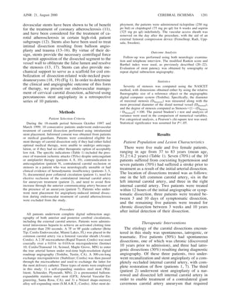 AJNR: 21, August 2000 CEREBRAL ISCHEMIA 1281
dovascular stents have been shown to be of beneﬁt
for the treatment of coronary atherosclerosis (11),
and have been considered for the treatment of ca-
rotid atherosclerosis in certain high-risk patient
subgroups (12). Stents also have been used to treat
intimal dissection resulting from balloon angio-
plasty and trauma (13–16). By virtue of their de-
sign, stents provide the necessary centrifugal force
to permit apposition of the dissected segment to the
vessel wall to obliterate the false lumen and resolve
the stenosis (13, 17). Stents can also provide me-
chanical support to serve as a scaffold for coil em-
bolization of dissection-related wide-necked pseu-
doaneurysms (18, 19) (Fig 1). In order to determine
the clinical and angiographic outcome of this form
of therapy, we present our endovascular manage-
ment of cervical carotid dissection, achieved using
percutaneous stent angioplasty in a retrospective
series of 10 patients.
Methods
Patient Selection Criteria
During the 18-month period between October 1997 and
March 1999, 10 consecutive patients underwent endovascular
treatment of carotid dissection performed using intraluminal
stent placement. Informed consent was obtained from patients
or medical guardians. Patients were considered eligible for
stent therapy of carotid dissection only if they had either failed
optimal medical therapy, were unable to undergo anticoagu-
lation, or if they had no other therapeutic option of acceptably
low risk. The speciﬁc indications (Table 1) included the pres-
ence of transient ischemic attacks (TIAs) despite anticoagulant
or antiplatelet therapy (patients 4, 8, 10), contraindication to
anticoagulation (patient 9), contralateral carotid occlusion or
stenosis in a patient who was neurologically unstable or had
clinical evidence of hemodynamic insufﬁciency (patients 3, 5,
5), documented poor collateral circulation (patient 1), need for
elective occlusion of the contralateral internal carotid artery
for aneurysm treatment (patient 2), and need to avoid ﬂow
increase through the anterior communicating artery because of
the presence of an aneurysm (patient 7). Patients who under-
went stent placement for angioplasty-induced intimal dissec-
tion during endovascular treatment of carotid atherosclerosis
were excluded from the study.
Procedure
All patients underwent complete digital subtraction angi-
ography of both anterior and posterior cerebral circulations,
including the external carotid arteries. Patients were adminis-
tered intravenous heparin to achieve an activated clotting time
of greater than 250 seconds. A 7F or 9F guide catheter (Brite
Tip; Cordis Endovascular, Miami Lakes, FL) was placed in the
common carotid artery via a femoral vascular sheath (Avanti;
Cordis). A 2.3F microcatheter (Rapid Transit; Cordis) was used
coaxially over a 0.014- to 0.016-in microguidewire (Instinct
10; Cordis/Transend 14, Scimed, Maple Grove, MN) to enter
the true arterial lumen under real-time high-resolution digital
roadmap angiography (Toshiba, Tustin, CA). A 300-cm-long
exchange microguidewire (Stabilizer; Cordis) was then passed
through the microcatheter and used to exchange the latter for
the stent delivery catheter. Three types of stents were employed
in this study: 1) a self-expanding stainless steel stent (Wal-
lstent; Schneider, Plymouth, MN); 2) a premounted balloon-
expandable stainless steel stent (GFX; Arterial Vascular En-
gineering, Santa Rosa, CA); and 3) a Nitinol shape-memory
alloy self-expanding stent (S.M.A.R.T.; Cordis). After stent de-
ployment, the patients were administered ticlopidine (250 mg
po bid) or clopidogrel (75 mg po qd) for 6 weeks and aspirin
(325 mg po qd) indeﬁnitely. The vascular access sheath was
removed on the day after the procedure, with the aid of an
external femoral compression device (FemoStop; Radi, Upp-
sala, Sweden).
Outcome Analysis
Follow-up was performed using both neurologic examina-
tion and telephone interview. The modiﬁed Rankin score and
Barthel index were used, as previously described (20–22).
Evaluation of stent patency was obtained by sonography or
repeat digital subtraction angiography.
Statistics
Severity of stenosis was computed using the NASCET
method, with dimensions obtained either by using the relative
ﬂuorographic size of a reference object or the angiographic
digital computer system (Toshiba). Speciﬁcally, the diameter
of maximal stenosis (DStenosis) was measured along with the
most proximal diameter of the distal normal vessel (DNormal),
and the degree of stenosis computed as Stenosis5[12(DStenosis
/ DNormal)] 3100. The paired Student’s t test and analysis of
variance were used in the comparison of numerical variables.
For categorical analysis, a Pearson’s chi-square test was used.
Statistical signiﬁcance was assumed for P,.05.
Results
Patient Population and Lesion Characteristics
There were ﬁve male and ﬁve female patients,
ranging in age from 37 to 83 years (mean age,
51.264.2 years) (Table 1). Seven (70%) of the 10
patients suffered from coexisting hypertension and
seven patients (70%) had suffered a stroke prior to
treatment as a result of the initial arterial dissection.
The location of dissections treated was as follows:
one in the left common carotid artery, six in the
left internal carotid artery, and three in the right
internal carotid artery. Two patients were treated
within 12 hours of the initial angiographic or symp-
tomatic dissection, three patients were treated be-
tween 3 and 10 days of symptomatic dissection,
and the remaining ﬁve patients were treated for
chronic dissection between 3 weeks and 10 years
after initial detection of their dissection.
Therapeutic Interventions
The etiology of the carotid dissections encoun-
tered in this study was spontaneous, iatrogenic, or
traumatic. Five patients (50%) had spontaneous
dissections, one of which was chronic (discovered
10 years prior to admission), and three had iatro-
genic dissections (30%) resulting during diagnostic
angiography. Of these three patients, two under-
went recanalization and stent angioplasty of a com-
pletely occluded internal carotid artery, with com-
plete restoration of ﬂow (patients 1, 7). The third
(patient 2) underwent stent angioplasty of a nar-
rowed and dissected left internal carotid artery in
order to enable treatment of a contralateral giant
cavernous carotid artery aneurysm that required
 