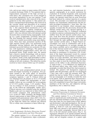 AJNR: 21, August 2000 CEREBRAL ISCHEMIA 1285
icits, and no new minor or major strokes (0%) prior
to patient discharge (Table 3). Two patients had in-
traprocedural vasospasm of the high cervical ca-
rotid artery; this vasospasm was severe enough to
necessitate angioplasty in one case (patient 7) and
resolved spontaneously after removal of the micro-
guidewire in the other (patient 1). One patient suf-
fered a retroperitoneal hemorrhage after removal of
the vascular sheath and placement of an external
compression device (patient 6) on postoperative
day 1; this required blood transfusion (2 U) and
was surgically repaired without complication. A
single, major, delayed complication occurred in pa-
tient 2, who was referred with a left internal carotid
dissection that occurred during angiographic work-
up of a giant symptomatic cavernous aneurysm.
The ﬂow-limiting left internal carotid artery dis-
section was treated successfully using stent deploy-
ment. Three days later, permanent sacriﬁce of the
right internal carotid artery was performed using
detachable silicone balloons after the patient had
tolerated successful balloon test occlusion (30 min-
utes with hypotensive challenge). The patient had
an uncomplicated postprocedural course and was
discharged home. Eight months later, the patient
had a massive uterine hemorrhage with an associ-
ated prolonged hypotensive episode, which led to
an ischemic stroke of the right hemisphere (contra-
lateral to stent, ipsilateral to balloon occlusion), re-
sulting in left-arm weakness. The deﬁcit has mostly
resolved at latest clinical follow-up (24 months).
Outcome
During the acute postprocedural period, no pa-
tients developed worsening of symptoms. Two pa-
tients treated in the acute phase of dissection
showed signiﬁcant and rapid improvement in
symptoms (patients 1 and 5). Clinical follow-up
was obtained from all patients at 16.561.9 months
(range, 8–27 months) and angiographic or sono-
graphic follow-up was available for seven patients
at 6.360.9 months (range, 3–10 months). There
was no evidence of stent occlusion or stenosis in
any of the follow-up radiographic studies (0%).
Clinical outcome was evaluated using the modiﬁed
Rankin scale and was improved at latest follow-up
(0.760.26) compared with pretreatment values
(1.86.0.44) (P,.008). Similarly, the Barthel index
showed improvement at latest follow-up (99.560.5)
compared with pretreatment values (80.568.6). Ex-
cept for patient 2 presented above, no other patient
in this high-risk subset has suffered any delayed
TIA or stroke since treatment at latest follow-up.
Illustrative Cases
Acute Symptomatic Occlusive Dissection Treated
with Recanalization and Stent Placement
The patient (patient 1) is a 45-year-old woman
with a history of hypertension, lupus erythemato-
sus, and migraine headaches, who underwent di-
agnostic angiography at an outside institution for
evaluation of recurrent headaches with associated
left-arm weakness and numbness. During the pro-
cedure, the operator noted that an acute dissection
had been induced by contrast injection in a spastic
vessel. The procedure was halted and intravenous
heparin was immediately administered, but the pa-
tient developed hemiparesis 1 hour later. She was
transferred to our hospital, where emergent angi-
ography revealed that the previously dissected left
internal carotid artery now showed tapering to a
complete occlusion (Fig 2). Collateral evaluation
revealed no anterior communicating ﬂow across the
midline from the left internal carotid artery injec-
tion, weak ﬂow from the posterior circulation via
the posterior communicating artery, and retrograde
ﬂow through the right ophthalmic artery from the
right external carotid artery. A Rapid Transit mi-
crocatheter was used in combination with an In-
stinct-10 microguidewire to navigate through the
true lumen carefully and to reestablish recanaliza-
tion of the internal carotid artery, which was noted
to harbor a tonsillar loop, a condition previously
described to predispose to dissection (24). Evalu-
ation of the major intracranial vessels by contrast
injection through the microcatheter revealed no ev-
idence of a large thrombus, and showed that most
of the distal branches remained patent. A decision
was thus made to treat the dissection ﬂap by elim-
ination of the inﬂow to the subintimal dissection.
A single 8-mm 3 2-cm Wallstent was deployed at
the proximal inﬂow zone, after which control an-
giography revealed that blood ﬂow had resumed to
normal. The patient’s left hemiparesis improved
rapidly after the procedure, and she was discharged
3 days later with a mild left pronator drift. The
patient has had no further TIAs or stroke, and fol-
low-up sonography at 6 months revealed the stent
to be patent, with no abnormal ﬂow characteristics.
At latest neurologic follow-up (17 months), the pa-
tient still complained of poor ﬁne-ﬁnger movement,
numbness of the left face, and subjective left-leg
hypesthesia, but is otherwise intact.
Bilateral, Subacute, Spontaneous Carotid
Dissection Progressing to Unilateral Occlusion
and Flow-limiting Contralateral Stenosis
This patient (patient 5) is a 51-year-old man,
with no signiﬁcant past medical history, who noted
left arm and hand numbness while chopping wood.
Four days later, he was found lying in bed, aphasic
and disoriented, with right hemiparesis. He was ad-
mitted to an outside hospital, and imaging was per-
formed. A head CT scan was unrevealing, but a
brain MR scan showed a left posterior frontal in-
farct, and carotid sonography showed little to no
ﬂow in the left internal carotid artery (Fig 3). An
angiogram obtained at an outside hospital showed
a ﬂow-limiting dissection of the left internal carotid
artery and an irregular contour of a patent right
 