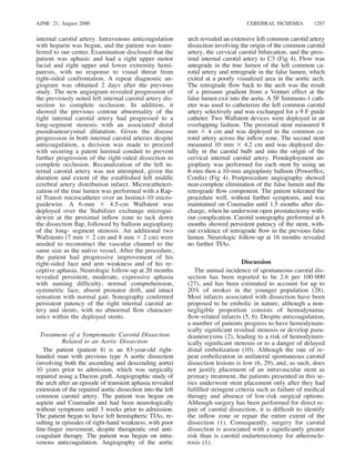 AJNR: 21, August 2000 CEREBRAL ISCHEMIA 1287
internal carotid artery. Intravenous anticoagulation
with heparin was begun, and the patient was trans-
ferred to our center. Examination disclosed that the
patient was aphasic and had a right upper motor
facial and right upper and lower extremity hemi-
paresis, with no response to visual threat from
right-sided confrontation. A repeat diagnostic an-
giogram was obtained 2 days after the previous
study. The new angiogram revealed progression of
the previously noted left internal carotid artery dis-
section to complete occlusion. In addition, it
showed the previous contour abnormality of the
right internal carotid artery had progressed to a
long-segment stenosis with an associated distal
pseudoaneurysmal dilatation. Given the disease
progression in both internal carotid arteries despite
anticoagulation, a decision was made to proceed
with securing a patent luminal conduit to prevent
further progression of the right-sided dissection to
complete occlusion. Recanalization of the left in-
ternal carotid artery was not attempted, given the
duration and extent of the established left middle
cerebral artery distribution infarct. Microcatheteri-
zation of the true lumen was performed with a Rap-
id Transit microcatheter over an Instinct-10 micro-
guidewire. A 6-mm 3 4.5-cm Wallstent was
deployed over the Stabilizer exchange microgui-
dewire at the proximal inﬂow zone to tack down
the dissection ﬂap, followed by balloon angioplasty
of the long- segment stenosis. An additional two
Wallstents (7 mm 3 2 cm and 8 mm 3 2 cm) were
needed to reconstruct the vascular channel to the
same size as the native vessel. After the procedure,
the patient had progressive improvement of his
right-sided face and arm weakness and of his re-
ceptive aphasia. Neurologic follow-up at 20 months
revealed persistent, moderate, expressive aphasia
with naming difﬁculty, normal comprehension,
symmetric face, absent pronator drift, and intact
sensation with normal gait. Sonography conﬁrmed
persistent patency of the right internal carotid ar-
tery and stents, with no abnormal ﬂow character-
istics within the deployed stents.
Treatment of a Symptomatic Carotid Dissection
Related to an Aortic Dissection
The patient (patient 4) is an 83-year-old right-
handed man with previous type A aortic dissection
(involving both the ascending and descending aorta)
10 years prior to admission, which was surgically
repaired using a Dacron graft. Angiographic study of
the arch after an episode of transient aphasia revealed
extension of the repaired aortic dissection into the left
common carotid artery. The patient was begun on
aspirin and Coumadin and had been neurologically
without symptoms until 3 weeks prior to admission.
The patient began to have left hemispheric TIAs, re-
sulting in episodes of right-hand weakness, with poor
ﬁne-ﬁnger movement, despite therapeutic oral anti-
coagulant therapy. The patient was begun on intra-
venous anticoagulation. Angiography of the aortic
arch revealed an extensive left common carotid artery
dissection involving the origin of the common carotid
artery, the cervical carotid bifurcation, and the prox-
imal internal carotid artery to C3 (Fig 4). Flow was
antegrade in the true lumen of the left common ca-
rotid artery and retrograde in the false lumen, which
exited at a poorly visualized area in the aortic arch.
The retrograde ﬂow back to the arch was the result
of a pressure gradient from a Venturi effect at the
false lumen exit into the aorta. A 5F Simmons-1 cath-
eter was used to catheterize the left common carotid
artery selectively and was exchanged for a 9 F guide
catheter. Two Wallstent devices were deployed in an
overlapping fashion. The proximal stent measured 8
mm 3 4 cm and was deployed in the common ca-
rotid artery across the inﬂow zone. The second stent
measured 10 mm 3 4.2 cm and was deployed dis-
tally in the carotid bulb and into the origin of the
cervical internal carotid artery. Postdeployment an-
gioplasty was performed for each stent by using an
8-mm then a 10-mm angioplasty balloon (Powerﬂex;
Cordis) (Fig 4). Postprocedure angiography showed
near-complete elimination of the false lumen and the
retrograde ﬂow component. The patient tolerated the
procedure well, without further symptoms, and was
maintained on Coumadin until 1.5 months after dis-
charge, when he underwent open prostatectomy with-
out complication. Carotid sonography performed at 6
months showed persistent patency of the stent, with-
out evidence of retrograde ﬂow in the previous false
lumen. Neurologic follow-up at 16 months revealed
no further TIAs.
Discussion
The annual incidence of spontaneous carotid dis-
section has been reported to be 2.6 per 100 000
(27), and has been estimated to account for up to
20% of strokes in the younger population (28).
Most infarcts associated with dissection have been
proposed to be embolic in nature, although a non-
negligible proportion consists of hemodynamic
ﬂow-related infarcts (5, 6). Despite anticoagulation,
a number of patients progress to have hemodynam-
ically signiﬁcant residual stenosis or develop pseu-
doaneurysms (2), leading to a risk of hemodynam-
ically signiﬁcant stenosis or to a danger of delayed
distal embolization (10). Although the rate of re-
peat embolization in unilateral spontaneous carotid
dissection lesions is low (6, 29), and, as such, does
not justify placement of an intravascular stent as
primary treatment, the patients presented in this se-
ries underwent stent placement only after they had
fulﬁlled stringent criteria such as failure of medical
therapy and absence of low-risk surgical options.
Although surgery has been performed for direct re-
pair of carotid dissection, it is difﬁcult to identify
the inﬂow zone or repair the entire extent of the
dissection (1). Consequently, surgery for carotid
dissection is associated with a signiﬁcantly greater
risk than is carotid endarterectomy for atheroscle-
rosis (1).
 