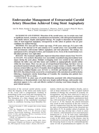 1280
AJNR Am J Neuroradiol 21:1280–1292, August 2000
Endovascular Management of Extracranial Carotid
Artery Dissection Achieved Using Stent Angioplasty
Adel M. Malek, Randall T. Higashida, Constantine C. Phatouros, Todd E. Lempert, Philip M. Meyers,
Wade S. Smith, Christopher F. Dowd, and Van V. Halbach
BACKGROUND AND PURPOSE: Dissection of the carotid artery can, in certain cases, lead
to signiﬁcant stenosis, occlusion, or pseudoaneurysm formation, with subsequent hemodynamic
and embolic infarcts, despite anticoagulant therapy. We sought to determine the therapeutic
value of stent-supported angioplasty retrospectively in this subset of patients who are poor
candidates for medical therapy.
METHODS: Five men and ﬁve women (age range, 37–83 years; mean age, 51.2 years) with
dissection of the internal (n59) and common (n51) carotid artery were successfully treated
with percutaneous endovascular balloon angioplasty and stent placement. The etiology was
spontaneous in ﬁve, iatrogenic in three, and traumatic in two. Seven of the treated lesions were
left-sided and three were right-sided.
RESULTS: The treatment signiﬁcantly improved dissection-related stenosis from 7465.5%
to 5.562.8%. Two occlusive dissections were successfully recanalized using microcatheter tech-
niques during the acute phase. Multiple overlapping stents were needed in four patients to
eliminate the inﬂow zone and false lumen and establish an angiographically smooth outline
within the true lumen. There was one case of retroperitoneal hemorrhage, but there were no
procedural transient ischemic attacks (TIAs), minor or major strokes, or deaths (0%). Clinical
outcome at latest follow-up (16.561.9 months) showed signiﬁcant improvements compared with
pretreatment modiﬁed Rankin score (0.760.3 vs 1.860.44) and Barthel index (99.560.5 vs
80.568.9). One delayed stroke occurred in a treated patient with contralateral carotid occlusion
following a hypotensive uterine hemorrhage at 8 months; the remaining nine patients have
remained free of TIA or stroke.
CONCLUSION: In select cases of carotid dissection associated with critical hemodynamic
insufﬁciency or thromboembolic events that occur despite medical therapy, endovascular stent
placement appears to be a safe and effective method of restoring vessel lumen integrity, with
good clinical outcome.
Dissection of the cervical carotid arteries occurs
when the integrity of the intima and media layers
of the vessel wall is compromised, resulting in
hemorrhage in the vessel wall and consequent com-
promise of the native vessel lumen (1–4) (Fig 1).
The formation of a false channel and associated
anatomic disruption of the endothelial monolayer
results in conditions favoring local thrombus for-
Received November 9, 1999; accepted after revision January
24, 2000.
From the Departments of Radiology (A.M.M., R.T.H.,
C.C.P. T.E.L., P.M.M., C.F.D., V.V. H.), Division of Inter-
ventional Neurovascular Radiology, Neurosurgery (R.T.H.,
C.F.D., V.V.H.), and Neurology (W.S.S.), University of Cali-
fornia, San Francisco, 94143, USA.
A.M.M. was supported by a grant from the Boston Neuro-
surgical Foundation.
Address reprint requests to Adel M. Malek, M.D., Ph.D.,
Neurosurgery, Brigham and Women’s and Children’s Hospi-
tals, 300 Longwood Avenue, Bader 3, Boston, MA 02115.
mation, which may then embolize distally, and re-
sult in brain infarction (5). The accepted medical
standard of therapy has consisted of systemic an-
ticoagulation, and has been observed to lead to a
signiﬁcant rate of subsequent resolution and heal-
ing (6, 7). In a subset of patients, spontaneous heal-
ing, with restoration of native vessel anatomy, fails
to occur (1, 8–10). Instead, the arterial dissection
may result in total occlusion of the true vessel lu-
men by compression from the false lumen, created
by entry of pressurized blood in the dissected me-
dial defect (2, 9). In another subset of patients, the
dissection site may develop into a focal or exten-
sive stenosis, with formation of an associated pseu-
doaneurysm (1, 2, 8). In such cases, anticoagula-
tion, although critical to prevent thromboembolic
events in the initial stages of the disease, may be
insufﬁcient to overcome the ﬂow-limiting nature of
the dissecting lesion or may be contraindicated be-
cause of risk of pseudoaneurysm rupture (3). En-
 