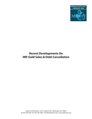 BRIeFInG nOte t wO
                                                                                     FeBRuaRy 2008




      Recent Developments On
  IMF Gold Sales & Debt Cancellation




        Jubilee USA Network • 222 E Capitol St NE • Washington DC 20003
tel 202.783.3566 • fax 202.783.3566 • coord@jubileeusa.org • www. jubileeusa.org
 