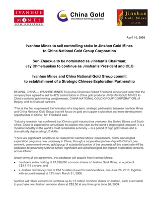 April 10, 2008

          Ivanhoe Mines to sell controlling stake in Jinshan Gold Mines
                   to China National Gold Group Corporation

              Sun Zhaoxue to be nominated as Jinshan’s Chairman;
          Jay Chmelauskas to continue as Jinshan’s President and CEO

              Ivanhoe Mines and China National Gold Group commit
         to establishment of a Strategic Chinese Exploration Partnership
  

BEIJING, CHINA — IVANHOE MINES’ Executive Chairman Robert Friedland announced today that the
company has agreed to sell its 42% control block in China gold producer JINSHAN GOLD MINES to
China’s national gold-mining conglomerate, CHINA NATIONAL GOLD GROUP CORPORATION, of
Beijing, and its financial partners.

“This is the first step toward the formation of a long-term, strategic partnership between Ivanhoe Mines
and China National Gold Group that will focus on gold and copper exploration and mine development
opportunities in China,” Mr. Friedland said.

“Industry research has confirmed that China’s gold industry has overtaken the United States and South
Africa. China is expected to consolidate its position this year as the world’s largest gold producer. It is a
dynamic industry in the world’s most remarkable economy – in a period of high gold values and a
dramatically depreciating US dollar.

“There are significant benefits to be realized for Ivanhoe Mines’ independent, 100%-owned gold
exploration programs now underway in China, through a cooperative partnership with China’s pre-
eminent, government-owned gold group. A substantial portion of the proceeds of this asset sale will be
dedicated to advancing Ivanhoe Mines’ significant and advanced gold and copper exploration ventures
across China.”

Under terms of the agreement, the purchaser will acquire from Ivanhoe Mines:
•    Ivanhoe’s entire holding of 67,520,060 common shares of Jinshan Gold Mines, at a price of
     C$3.1115 a share; and
•    a Jinshan promissory note of C$7.5 million issued to Ivanhoe Mines, due June 26, 2010, together
     with accrued interest at 12% from March 31, 2008.

Ivanhoe will retain warrants to purchase up to 1.5 million common shares of Jinshan, each exercisable
to purchase one Jinshan common share at C$2.50 at any time up to June 26, 2009.
 