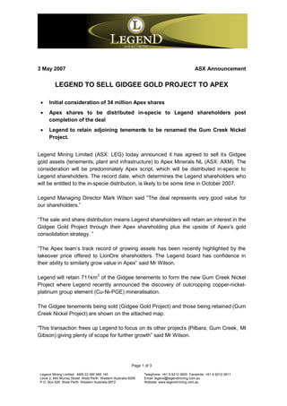 3 May 2007                                                                                    ASX Announcement


          LEGEND TO SELL GIDGEE GOLD PROJECT TO APEX

  Initial consideration of 34 million Apex shares
  Apex shares to be distributed in-specie to Legend shareholders post
   completion of the deal
  Legend to retain adjoining tenements to be renamed the Gum Creek Nickel
   Project.


Legend Mining Limited (ASX: LEG) today announced it has agreed to sell its Gidgee
gold assets (tenements, plant and infrastructure) to Apex Minerals NL (ASX: AXM). The
consideration will be predominately Apex script, which will be distributed in-specie to
Legend shareholders. The record date, which determines the Legend shareholders who
will be entitled to the in-specie distribution, is likely to be some time in October 2007.

Legend Managing Director Mark Wilson said “The deal represents very good value for
our shareholders.”

“The sale and share distribution means Legend shareholders will retain an interest in the
Gidgee Gold Project through their Apex shareholding plus the upside of Apex’s gold
consolidation strategy. ”

“The Apex team’s track record of growing assets has been recently highlighted by the
takeover price offered to LionOre shareholders. The Legend board has confidence in
their ability to similarly grow value in Apex” said Mr Wilson.

                                     2
Legend will retain 711km of the Gidgee tenements to form the new Gum Creek Nickel
Project where Legend recently announced the discovery of outcropping copper-nickel-
platinum group element (Cu-Ni-PGE) mineralisation.

The Gidgee tenements being sold (Gidgee Gold Project) and those being retained (Gum
Creek Nickel Project) are shown on the attached map.

“This transaction frees up Legend to focus on its other projects (Pilbara, Gum Creek, Mt
Gibson) giving plenty of scope for further growth” said Mr Wilson.




                                                          Page 1 of 3

 Legend Mining Limited ABN 22 060 966 145                       Telephone: +61 8 9212 0600 Facsimile: +61 8 9212 0611
 Level 2, 640 Murray Street West Perth Western Australia 6005   Email: legend@legendmining.com.au
 P.O. Box 626 West Perth Western Australia 6872                 Website: www.legendmining.com.au
 