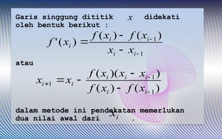 Garis singgung dititik didekati
oleh bentuk berikut :
atau
dalam metode ini pendekatan memerlukan
dua nilai awal dari .
x
i
x
1
1)
(
)
(
)
(
'





i
i
i
i
i
x
x
x
f
x
f
x
f
)
(
)
(
)
)(
(
1
1
1







i
i
i
i
i
i
i
x
f
x
f
x
x
x
f
x
x
 
