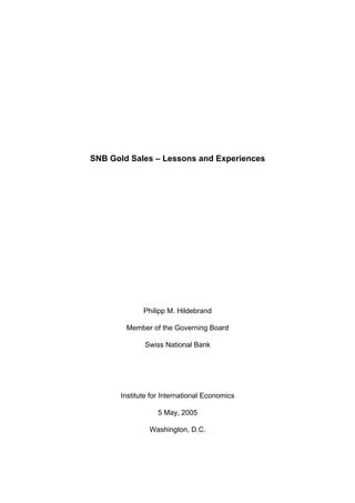 SNB Gold Sales – Lessons and Experiences




             Philipp M. Hildebrand

        Member of the Governing Board

             Swiss National Bank




      Institute for International Economics

                  5 May, 2005

               Washington, D.C.
 