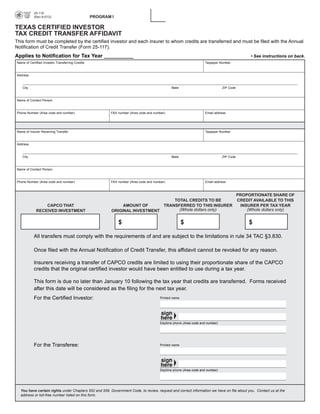 PRINT FORM          CLEAR FIELDS
           25-118

                                                  PROGRAM I

           (Rev.9-07/2)


TEXAS CERTIFIED INVESTOR
TAX CREDIT TRANSFER AFFIDAVIT
This form must be completed by the certified investor and each insurer to whom credits are transferred and must be filed with the Annual
Notification of Credit Transfer (Form 25-117).
Applies to Notification for Tax Year __________                                                                                                • See instructions on back.
Name of Certified Investor Transferring Credits                                                                    Taxpayer Number



Address



   City                                                                                       State                           ZIP Code



Name of Contact Person



Phone Number (Area code and number)                       FAX number (Area code and number)                        Email address




Name of Insurer Receiving Transfer                                                                                 Taxpayer Number



Address



   City                                                                                       State                           ZIP Code



Name of Contact Person


Phone Number (Area code and number)                       FAX number (Area code and number)                        Email address



                                                                                                                                         PROPORTIONATE SHARE OF
                                                                                  TOTAL CREDITS TO BE                                    CREDIT AVAILABLE TO THIS
                 CAPCO THAT                                    AMOUNT OF      TRANSFERRED TO THIS INSURER                                 INSURER PER TAX YEAR
                                                                                    (Whole dollars only)                                     (Whole dollars only)
             RECEIVED INVESTMENT                          ORIGINAL INVESTMENT

                                                               $                                      $                                       $

           All transfers must comply with the requirements of and are subject to the limitations in rule 34 TAC §3.830.

           Once filed with the Annual Notification of Credit Transfer, this affidavit cannot be revoked for any reason.

           Insurers receiving a transfer of CAPCO credits are limited to using their proportionate share of the CAPCO
           credits that the original certified investor would have been entitled to use during a tax year.

           This form is due no later than January 10 following the tax year that credits are transferred. Forms received
           after this date will be considered as the filing for the next tax year.
           For the Certified Investor:                                                 Printed name




                                                                                       Daytime phone (Area code and number)




           For the Transferee:                                                         Printed name




                                                                                       Daytime phone (Area code and number)




  You have certain rights under Chapters 552 and 559, Government Code, to review, request and correct information we have on file about you. Contact us at the
  address or toll-free number listed on this form.
 