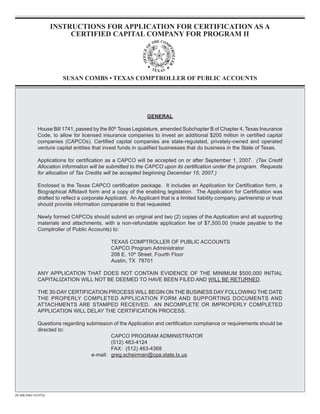 INSTRUCTIONS FOR APPLICATION FOR CERTIFICATION AS A
                            CERTIFIED CAPITAL COMPANY FOR PROGRAM II




                          SUSAN COMBS • TEXAS COMPTROLLER OF PUBLIC ACCOUNTS




                                                                 GENERAL

               House Bill 1741, passed by the 80th Texas Legislature, amended Subchapter B of Chapter 4, Texas Insurance
               Code, to allow for licensed insurance companies to invest an additional $200 million in certified capital
               companies (CAPCOs). Certified capital companies are state-regulated, privately-owned and operated
               venture capital entities that invest funds in qualified businesses that do business in the State of Texas.

               Applications for certification as a CAPCO will be accepted on or after September 1, 2007. (Tax Credit
               Allocation information will be submitted to the CAPCO upon its certification under the program. Requests
               for allocation of Tax Credits will be accepted beginning December 15, 2007.)

               Enclosed is the Texas CAPCO certification package. It includes an Application for Certification form, a
               Biographical Affidavit form and a copy of the enabling legislation. The Application for Certification was
               drafted to reflect a corporate Applicant. An Applicant that is a limited liability company, partnership or trust
               should provide information comparable to that requested.

               Newly formed CAPCOs should submit an original and two (2) copies of the Application and all supporting
               materials and attachments, with a non-refundable application fee of $7,500.00 (made payable to the
               Comptroller of Public Accounts) to:

                                                TEXAS COMPTROLLER OF PUBLIC ACCOUNTS
                                                CAPCO Program Administrator
                                                208 E. 10th Street, Fourth Floor
                                                Austin, TX 78701

               ANY APPLICATION THAT DOES NOT CONTAIN EVIDENCE OF THE MINIMUM $500,000 INITIAL
               CAPITALIZATION WILL NOT BE DEEMED TO HAVE BEEN FILED AND WILL BE RETURNED.

               THE 30-DAY CERTIFICATION PROCESS WILL BEGIN ON THE BUSINESS DAY FOLLOWING THE DATE
               THE PROPERLY COMPLETED APPLICATION FORM AND SUPPORTING DOCUMENTS AND
               ATTACHMENTS ARE STAMPED RECEIVED. AN INCOMPLETE OR IMPROPERLY COMPLETED
               APPLICATION WILL DELAY THE CERTIFICATION PROCESS.

               Questions regarding submission of the Application and certification compliance or requirements should be
               directed to:
                                             CAPCO PROGRAM ADMINISTRATOR
                                             (512) 463-4124
                                             FAX: (512) 463-4368
                                     e-mail: greg.scheirman@cpa.state.tx.us




25-308 (Rev.10-07/3)
 