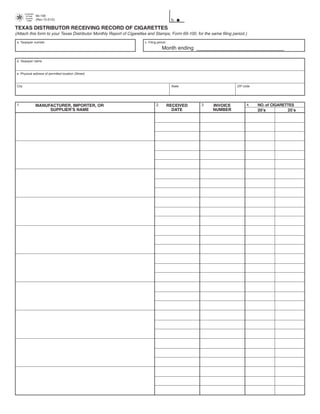 Comptroller

                       69-108
                                                                                        PRINT FORM          CLEAR FIELDS
         of Public
         Accounts

                                                                                          b.
                       (Rev.12-01/2)
          FORM



TEXAS DISTRIBUTOR RECEIVING RECORD OF CIGARETTES
(Attach this form to your Texas Distributor Monthly Report of Cigarettes and Stamps, Form 69-100, for the same filing period.)
 a. Taxpayer number                                                   c. Filing period

                                                                                   Month ending ______________________________

 d. Taxpayer name



 e. Physical address of permitted location (Street)



 City                                                                                     State                         ZIP code




 1.                                                                           2.                     3.                       4.   NO. of CIGARETTES
                       MANUFACTURER, IMPORTER, OR                                        RECEIVED          INVOICE
                            SUPPLIER’S NAME                                                DATE            NUMBER                  20’s          25’s
 
