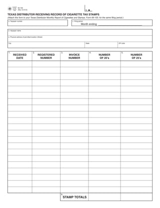 Comptroller
                      69-109                                                                                          PRINT FORM     CLEAR FIELDS
         of Public
         Accounts
                                                                                         b.
                      (Rev.12-01/2)
          FORM




TEXAS DISTRIBUTOR RECEIVING RECORD OF CIGARETTE TAX STAMPS
(Attach this form to your Texas Distributor Monthly Report of Cigarettes and Stamps, Form 69-100, for the same filing period.)
 a. Taxpayer number                                                   c. Filing period

                                                                                   Month ending ______________________________

 d. Taxpayer name



 e. Physical address of permitted location (Street)



 City                                                                                    State                          ZIP code




 1.                                   2.                  3.                                     4.                        5.
         RECEIVED                           REGISTERED            INVOICE                             NUMBER                       NUMBER
           DATE                               NUMBER              NUMBER                               OF 20’s                      OF 25’s




                                                          6.
                                                            STAMP TOTALS
 
