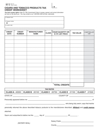 69-114

              (Rev.12-06/3)

                                                                                                               PRINT FORM   CLEAR FIELDS
                                                                                b.
CIGARS AND TOBACCO PRODUCTS TAX
CREDIT WORKSHEET
You have certain rights under Ch. 559, Government Code, to review, request, and correct information
we have on file about you. You may contact us at 1-800-862-2260 toll free, nationwide.

a) Taxpayer name



c) Taxpayer number



d) Location (city)




e)                   f)                  g)                         h)          i)                        j)
     CREDIT                CREDIT             MANUFACTURER                CIGAR QUANTITY OR                                  COMPTROLLER
                                                                    CLASS                                      TAX VALUE
      DATE                 NUMBER                 NAME                                                                           USE
                                                                            O.T.P. LIST PRICE




                                                                                     k)
                                                                                          TOTAL CREDITS

                                                                    TAX RATES
 CLASS A .40000                     CLASS B .00100           CLASS C .00750                   CLASS D .01100         CLASS F .01500
STATE OF _____________________________                                                        COUNTY OF ___________________________

Personally appeared before me _______________________________________________________________________ of

 __________________________________________________________________ who being duly sworn, says that he/she

personally returned the above described tobacco products to the manufacturers described. Affidavit and credit memos

attached.

Sworn and subscribed to before me this _____ day of _________________________ 20 ________ .


                                                                              Notary Public ____________________________________
                               (NOTARY SEAL)
                                                                              County _________________________________________
 