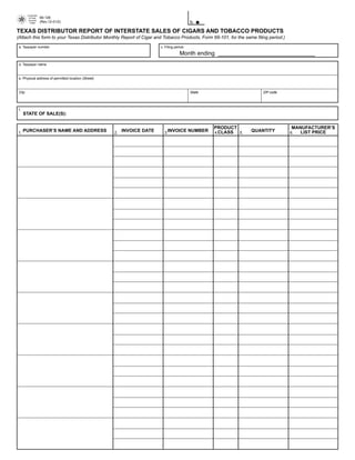 PRINT FORM           CLEAR FIELDS
        Comptroller

                       69-126

         of Public
         Accounts

                                                                                             b.
                       (Rev.12-01/2)
          FORM



TEXAS DISTRIBUTOR REPORT OF INTERSTATE SALES OF CIGARS AND TOBACCO PRODUCTS
(Attach this form to your Texas Distributor Monthly Report of Cigar and Tobacco Products, Form 69-101, for the same filing period.)

 a. Taxpayer number                                                       c. Filing period

                                                                                       Month ending ______________________________
 d. Taxpayer name



 e. Physical address of permitted location (Street)



 City                                                                                        State                      ZIP code




 f.
      STATE OF SALE(S):


                                                                                                     PRODUCT                          MANUFACTURER’S
      PURCHASER’S NAME AND ADDRESS                         INVOICE DATE       INVOICE NUMBER                      QUANTITY
                                                                                                     4.CLASS                             LIST PRICE
1.                                                    2.                    3.                               5.                       6.
 