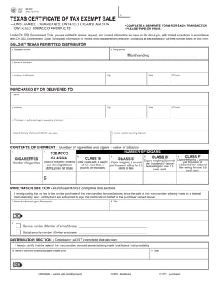 PRINT FORM          CLEAR FIELDS
                69-302

                (Rev.12-01/4)

                                                                                                         b.
TEXAS CERTIFICATE OF TAX EXEMPT SALE
—UNSTAMPED CIGARETTES, UNTAXED CIGARS, AND/OR                                                                    • COMPLETE A SEPARATE FORM FOR EACH TRANSACTION
 UNTAXED TOBACCO PRODUCTS                                                                                        • PLEASE TYPE OR PRINT.

Under Ch. 559, Government Code, you are entitled to review, request, and correct information we have on file about you, with limited exceptions in accordance
with Ch. 552, Government Code. To request information for review or to request error correction, contact us at the address or toll-free number listed on this form.

SOLD BY TEXAS PERMITTED DISTRIBUTOR
 a. Taxpayer number                                                                           c. Filing period


                                                                                                                  Month ending _______________________
 d. Name of distributor




 e. Address of distributor                                                             City                                          State                 ZIP code




PURCHASED BY OR DELIVERED TO

 f. Name




 g. Address                                                                            City                                          State                 ZIP code




 h. Purchaser or authorized agent requesting shipment




 i. Date of delivery of shipment (Month, day, year)                                            j. Invoice number covering shipment




CONTENTS OF SHIPMENT - Number of cigarettes and cigars - value of tobacco
                                                                NUMBER OF CIGARS
1.             2.
                  TOBACCO
                                                                                                                                                                       CLASS F
                                                                                CLASS D
                                  3.                   4.                 5.                                                                                     6.
                   CLASS A            CLASS B                CLASS C
   CIGARETTES                                                                                                                                                   Cigars weighing 3 pounds
                                                                          Cigars weighing 3 pounds
                                   Tobacco including smoking Little cigars with a weight Cigars weighing 3 pounds                                                     per thousand of
  Number of cigarettes                                                                                                           per thousand of natural         substantial non-tobacco
                                      and chewing tobacco         of not more than 3     per thousand selling for 3.3            leaf selling for over 3.3       filler selling for over 3.3
                                                               pounds per thousand
                                     (Mfr’s gross list price)                                   cents or less                          cents each                        cents each


                                   $

PURCHASER SECTION - Purchaser MUST complete this section.
      I hereby certify that no tax is due on the purchase of the merchandise itemized above, since the sale of this merchandise is being made to a federal
      instrumentality, and I certify that I am authorized to sign this certificate on behalf of the purchaser named above.
 7. Name of authorized agent (Please print)                                                   8. Title




           ➧
  sign
  here
 9.
               Service number (Member of armed forces) ___________________________________________

               Social security number (Civilian employee) ___________________________________________

DISTRIBUTOR SECTION - Distributor MUST complete this section.
       I hereby certify that the sale of the merchandise itemized above is being made to a federal instrumentality.
 10. Name of distributor or authorized agent (Please print)                                                                            11. Date




           ➧
  sign
  here

                              ORIGINAL - submit with monthly report                           COPY - distributor                                  COPY - purchaser
 