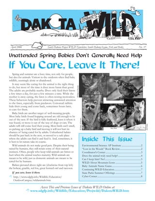 April 2006                           South Dakota Project WILD Newsletter, South Dakota Game, Fish and Parks                                                                                    No. 37


Unattended Spring Babies Don’t Generally Need Help

If Y Care, Leave It There!
    ou
   Spring and summer are a busy time, not only for people,




                                                                                                                                                                                                         Donna Dewhurst
but also for animals. Visitors to the outdoors often find baby
wildlife, seemingly alone or abandoned.
   It may seem like caring for the animal is the right thing
                                                                     SD Dept. of Tourism




to do, but most of the time it does more harm than good.
The adults are probably nearby. Does only feed their fawns
a few times a day, for just a few minutes a time. While the
mother is away eating, the fawn is often resting motionless.
These behaviors help prevent attracting unwanted attention
to the fawn, especially from predators. Cottontail rabbits
hide their young and come back, sometimes hours later,
to care for them.
   Baby birds are another target of well-meaning people.
Most baby birds found hopping around are old enough to be
                                                                                           SD Dept. of Tourism




out of the nest. If the bird is fully feathered, leave it where it
was found, or move it out of the way of dogs or cats. The




                                                                                                                                                                                                                          Jim Frates
adults will still come feed their young. Most birds can’t smell,
                                                                                                                                                         Gary Stolz
so picking up a baby bird and moving it will not hurt its
chances of being cared for by adults. Unfeathered babies
should be put back in the nest, or moved to a safe place
                                                                                                                 Inside This Issue
where the adults can find it and feed it. And, sometimes, it
is best to let nature take its course.
   Wild animals do not make good pets. Despite their being                                                       Environmental Science AP Institute ................................2
raised by humans, they still retain some of their natural                                                        “Lost in the Woods” Book Review...................................2
instincts. Often, people who keep wild animals are bitten or                                                     Coordinator’s Corner ..........................................................3
hurt when the animal reaches maturity. Wild animals are                                                          Does the animal truly need help?......................................4
meant to be wild, just as domestic animals are meant to be                                                       Can I keep him? No!...........................................................5
cared for by humans.                                                                                             WILD About Mountain Lions ..........................................5
   Babies pictured above right are (clockwise from top left)                                                     Baby Animals Name Game................................................6
the bobcat, grackle, red fox, great horned owl and raccoon.                                                      Continuing WILD Education............................................7
   If you care, leave it there.                                                                                  State Parks Summer Offerings ..........................................7
                                                                                                                 Cyber Corner........................................................................8
    http://www.sdgfp.info/Wildlife/Education/
    OutdoorCampus/wildanimals.htm

                          Access This and Previous Issues of Dakota WILD Online at:
                     www.sdgfp.info/Wildlife/Education/Projwild/DakotaWILD.htm
 