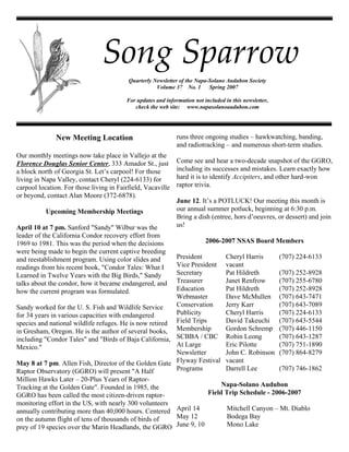 Song Sparrow
                                          Quarterly Newsletter of the Napa-Solano Audubon Society
                                                     Volume 37 No. 1       Spring 2007

                                         For updates and information not included in this newsletter,
                                            check the web site: www.napasolanoaudubon.com




                                                              runs three ongoing studies – hawkwatching, banding,
              New Meeting Location
                                                              and radiotracking – and numerous short-term studies.
Our monthly meetings now take place in Vallejo at the
                                                              Come see and hear a two-decade snapshot of the GGRO,
Florence Douglas Senior Center, 333 Amador St., just
                                                              including its successes and mistakes. Learn exactly how
a block north of Georgia St. Let’s carpool! For those
                                                              hard it is to identify Accipiters, and other hard-won
living in Napa Valley, contact Cheryl (224-6133) for
                                                              raptor trivia.
carpool location. For those living in Fairfield, Vacaville
or beyond, contact Alan Moore (372-6878).
                                                              June 12. It’s a POTLUCK! Our meeting this month is
                                                              our annual summer potluck, beginning at 6:30 p.m.
           Upcoming Membership Meetings
                                                              Bring a dish (entree, hors d’oeuvres, or dessert) and join
                                                              us!
April 10 at 7 pm. Sanford quot;Sandyquot; Wilbur was the
leader of the California Condor recovery effort from
                                                                          2006-2007 NSAS Board Members
1969 to 1981. This was the period when the decisions
were being made to begin the current captive breeding
                                                         President         Cheryl Harris      (707) 224-6133
and reestablishment program. Using color slides and
                                                         Vice President vacant
readings from his recent book, quot;Condor Tales: What I
                                                         Secretary         Pat Hildreth       (707) 252-8928
Learned in Twelve Years with the Big Birds,quot; Sandy
                                                         Treasurer         Janet Renfrow      (707) 255-6780
talks about the condor, how it became endangered, and
                                                         Education         Pat Hildreth       (707) 252-8928
how the current program was formulated.
                                                         Webmaster         Dave McMullen (707) 643-7471
                                                         Conservation      Jerry Karr         (707) 643-7089
Sandy worked for the U. S. Fish and Wildlife Service
                                                         Publicity         Cheryl Harris      (707) 224-6133
for 34 years in various capacities with endangered
species and national wildlife refuges. He is now retired Field Trips       David Takeuchi (707) 643-5544
                                                         Membership        Gordon Schremp (707) 446-1150
in Gresham, Oregon. He is the author of several books,
including quot;Condor Talesquot; and quot;Birds of Baja California, SCBBA / CBC Robin Leong               (707) 643-1287
                                                         At Large          Eric Pilotte       (707) 751-1890
Mexico.quot;
                                                         Newsletter        John C. Robinson (707) 864-8279
                                                         Flyway Festival vacant
May 8 at 7 pm. Allen Fish, Director of the Golden Gate
                                                         Programs          Darrell Lee        (707) 746-1862
Raptor Observatory (GGRO) will present quot;A Half
Million Hawks Later – 20-Plus Years of Raptor-
                                                                          Napa-Solano Audubon
Tracking at the Golden Gatequot;. Founded in 1985, the
                                                                     Field Trip Schedule - 2006-2007
GGRO has been called the most citizen-driven raptor-
monitoring effort in the US, with nearly 300 volunteers
annually contributing more than 40,000 hours. Centered April 14             Mitchell Canyon – Mt. Diablo
                                                         May 12             Bodega Bay
on the autumn flight of tens of thousands of birds of
                                                         June 9, 10         Mono Lake
prey of 19 species over the Marin Headlands, the GGRO
 