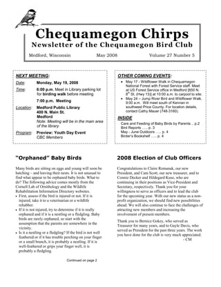 Chequamegon Chirps
          Newsletter of the Chequamegon Bird Club
        Medford, Wisconsin                            May 2008                     Volume 27 Number 5



NEXT MEETING:                                                    OTHER COMING EVENTS:
                                                                  • May 17 - Wildflower Walk in Chequamegon
Date:         Monday, May 19, 2008
                                                                    National Forest with Forest Service staff. Meet
Time:         6:00 p.m. Meet in Library parking lot                 at US Forest Service office in Medford [850 N.
                                                                     th
              for birding walk before meeting                       8 St. (Hwy 13)] at 10:00 a.m. to carpool to site.
                                                                  • May 24 – Jump River Bird and Wildflower Walk.
              7:00 p.m. Meeting                                     9:00 a.m. Will meet south of Kennan in
                                                                    southwest Price County. For location details,
Location:     Medford Public Library
                                                                    contact Cathy Mauer (748-3160).
              400 N. Main St.
              Medford                                            INSIDE
              Note: Meeting will be in the main area
                                                                  Care and Feeding of Baby Birds by Parents .. p.2
              of the library                                      Bird Reports ….. p. 3
                                                                  May - June Outdoors ….. p. 4
Program:      Preview: Youth Day Event
                                                                  Birder’s Bookshelf ….. p. 4
              CBC Members
Food:         Due to the meeting location, there will


“Orphaned” Baby Birds                                        2008 Election of Club Officers
Many birds are sitting on eggs and young will soon be        Congratulations to Claire Romanak, our new
hatching – and leaving their nests. It is not unusual to     President, and Cam Scott, our new treasurer, and to
find what appear to be orphaned baby birds. What to          Connie Decker and Hildegard Kuse, who are
do? The following advice comes mostly from the               continuing in their positions as Vice-President and
Cornell Lab of Ornithology and the Wildlife                  Secretary, respectively. Thank you for your
Rehabilitation Information Directory websites.               willingness to serve as officers and to lead the club
• First, assess if the bird is injured or not. If it is      for the upcoming year. With our new status as a non-
  injured, take it to a veterinarian or a wildlife           profit organization, we should find new possibilities
  rehabber.                                                  ahead. We will also continue to face the challenges of
• If it is not injured, try to determine if it is really     attracting new members and increasing the
  orphaned and if it is a nestling or a fledgling. Baby      involvement of present members.
  birds are rarely orphaned, so start with the
                                                             Thank you to Bernice Gokey, who served as
  assumption that the parents are somewhere in the
                                                             Treasurer for many years, and to Gayle Davis, who
  vicinity.
                                                             served as President for the past three years. The work
• Is it a nestling or a fledgling? If the bird is not well
                                                             you have done for the club is very much appreciated.
  feathered or if it has trouble perching on your finger
                                                                                                        - CM
  or a small branch, it is probably a nestling. If it is
  well-feathered or grips your finger well, it is
  probably a fledgling.

                                  Continued on page 2
 