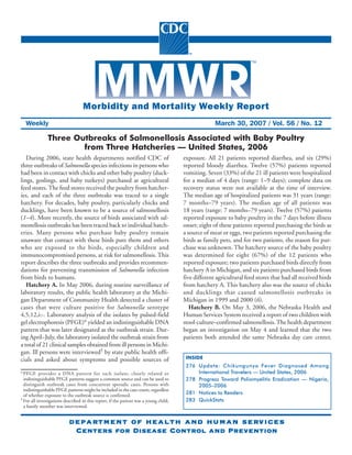 Please note: An erratum has been published for this issue. To view the erratum, please click here.




                                   Morbidity and Mortality Weekly Report
  Weekly                                                                                             March 30, 2007 / Vol. 56 / No. 12

               Three Outbreaks of Salmonellosis Associated with Baby Poultry
                       from Three Hatcheries — United States, 2006
   During 2006, state health departments notified CDC of                               exposure. All 21 patients reported diarrhea, and six (29%)
three outbreaks of Salmonella species infections in persons who                        reported bloody diarrhea. Twelve (57%) patients reported
had been in contact with chicks and other baby poultry (duck-                          vomiting. Seven (33%) of the 21 ill patients were hospitalized
lings, goslings, and baby turkeys) purchased at agricultural                           for a median of 4 days (range: 1–9 days); complete data on
feed stores. The feed stores received the poultry from hatcher-                        recovery status were not available at the time of interview.
ies, and each of the three outbreaks was traced to a single                            The median age of hospitalized patients was 31 years (range:
hatchery. For decades, baby poultry, particularly chicks and                           7 months–79 years). The median age of all patients was
ducklings, have been known to be a source of salmonellosis                             18 years (range: 7 months–79 years). Twelve (57%) patients
(1–4). More recently, the source of birds associated with sal-                         reported exposure to baby poultry in the 7 days before illness
monellosis outbreaks has been traced back to individual hatch-                         onset; eight of these patients reported purchasing the birds as
eries. Many persons who purchase baby poultry remain                                   a source of meat or eggs, two patients reported purchasing the
unaware that contact with these birds puts them and others                             birds as family pets, and for two patients, the reason for pur-
who are exposed to the birds, especially children and                                  chase was unknown. The hatchery source of the baby poultry
immunocompromised persons, at risk for salmonellosis. This                             was determined for eight (67%) of the 12 patients who
report describes the three outbreaks and provides recommen-                            reported exposure; two patients purchased birds directly from
dations for preventing transmission of Salmonella infection                            hatchery A in Michigan, and six patients purchased birds from
from birds to humans.                                                                  five different agricultural feed stores that had all received birds
   Hatchery A. In May 2006, during routine surveillance of                             from hatchery A. This hatchery also was the source of chicks
laboratory results, the public health laboratory at the Michi-                         and ducklings that caused salmonellosis outbreaks in
gan Department of Community Health detected a cluster of                               Michigan in 1999 and 2000 (6).
cases that were culture positive for Salmonella serotype                                  Hatchery B. On May 3, 2006, the Nebraska Health and
4,5,12,i:-. Laboratory analysis of the isolates by pulsed-field                        Human Services System received a report of two children with
gel electrophoresis (PFGE)* yielded an indistinguishable DNA                           stool-culture–confirmed salmonellosis. The health department
pattern that was later designated as the outbreak strain. Dur-                         began an investigation on May 4 and learned that the two
ing April–July, the laboratory isolated the outbreak strain from                       patients both attended the same Nebraska day care center,
a total of 21 clinical samples obtained from ill persons in Michi-
gan. Ill persons were interviewed† by state public health offi-
                                                                                        INSIDE
cials and asked about symptoms and possible sources of
                                                                                        276 Update: Chikungunya Fever Diagnosed Among
                                                                                            International Travelers — United States, 2006
* PFGE provides a DNA pattern for each isolate; closely related or
  indistinguishable PFGE patterns suggest a common source and can be used to            278 Progress Toward Poliomyelitis Eradication — Nigeria,
  distinguish outbreak cases from concurrent sporadic cases. Persons with                   2005–2006
  indistinguishable PFGE patterns might be included in the case count, regardless
                                                                                        281 Notices to Readers
  of whether exposure to the outbreak source is confirmed.
                                                                                        283 QuickStats
† For all investigations described in this report, if the patient was a young child,
  a family member was interviewed.


                           department of health and human services
                           department                     services
                               Centers for Disease Control and Prevention
 