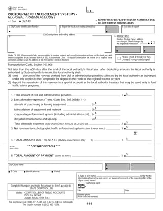 40-146
               (Rev.4-08/2)
                                                                                                                                          PRINT FORM                  CLEAR FIELDS
                                                                                                     b.
PHOTOGRAPHIC ENFORCEMENT SYSTEMS -
REGIONAL TRAUMA ACCOUNT
                                                                                                                  REPORT MUST BE FILED EVEN IF NO PAYMENT IS DUE.
                    32240
a. T Code
                                                                                                                  DO NOT WRITE IN SHADED AREAS.
 c. City/County Identification Number                               d. Report for fiscal year ending (mm/dd/yy)              e.                  f. Due date of report


                                               City/County name and mailing address
 g.                                                                                                                                    h. IMPORTANT
                                                                                                                                           Blacken this box if your address
                                                                                                                                           has changed. Show changes by                1
                                                                                                                                           the preprinted information.
                                                                                                                                         i.                                 j.


Under Ch. 559, Government Code, you are entitled to review, request and correct information we have on file about you, with
                                                                                                                                                Please check if fiscal year has
limited exceptions in accordance with Ch. 552, Government Code. To request information for review or to request error
                                                                                                                                                changed from previous report
correction, contact us at the address or toll-free number listed on this form.

Transportation Code, Section 707.008
Not later than the 60th day after the end of the local authority's fiscal year, after deducting amounts the local authority is
authorized by Subsection (b) to retain, the local authority shall:
(1) send 50 percent of the revenue derived from civil or administrative penalties collected by the local authority as authorized
    under this section to the Comptroller for deposit to the credit of the regional trauma account.
(2) deposit the remainder of the revenue in a special account in the local authority treasury that may be used only to fund
    traffic safety programs.


                                                                                                                                                      $
                                                                                                                                                1.
      1. Total amount of civil and administrative penalties
      2. Less allowable expenses (Trans. Code Sec. 707.088(b)(1-4):
                                                                                                           2a.$
         a) costs of purchasing or leasing equipment
                                                                                                           2b.$
         b) installation of equipment and network
                                                                                                           2c.$
         c) operating enforcement system (including administrative cost)
                                                                                                           2d.$
         d) system maintenance and upkeep
                                                                                                                                                      $
                                                                                                                                                2.
         Total allowable expenses (Total of amounts in Items 2a, 2b, 2c and 2d)
                                                                                                                                                      $
                                                                                                                                                3.
      3. Net revenue from photographic traffic enforcement systems (Item 1 minus Item 2)
                                                                                                                                                                  X              .50
                                                                                                                                                      $
                                                                                                                                                4.
      4. TOTAL AMOUNT DUE THE STATE (Multiply amount in Item 3 by 50 %)

                          * * * DO NOT DETACH * * *
 40-146
 (Rev.4-08/2)


                                                                                                                                                      $
                                                                                                                                                5.
      5. TOTAL AMOUNT OF PAYMENT (Same as Item 4)


 City/County name                                                                                                            k.                              l.

      T Code              Identification no.               Period
                                                                                          I, (type or print name) __________________________________________ certify that the
32070                                                                                     information above is true and correct as shown in the records of the reporting office of the
                                                                                          city or county named.
                                                                                                     Authorized agent
      Complete this report and make the amount in Item 5 payable to:
                         STATE COMPTROLLER
                                                                                         Title                                                       Date
           Mail to: COMPTROLLER OF PUBLIC ACCOUNTS
                                                                                         Daytime phone
                    P.O. Box 149361                                                      (Area code and number)
                    Austin, Texas 78714-9361
 For assistance call (800) 531-5441, ext. 3-4276, toll free nationwide.
                                                                                                    444
               The Austin number is (512) 463-4276.
 