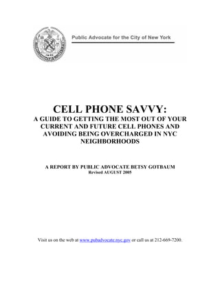 CELL PHONE SAVVY:
A GUIDE TO GETTING THE MOST OUT OF YOUR
  CURRENT AND FUTURE CELL PHONES AND
   AVOIDING BEING OVERCHARGED IN NYC
             NEIGHBORHOODS


    A REPORT BY PUBLIC ADVOCATE BETSY GOTBAUM
                          Revised AUGUST 2005




 Visit us on the web at www.pubadvocate.nyc.gov or call us at 212-669-7200.
 