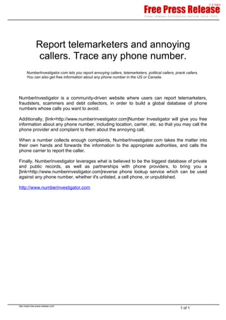 Report telemarketers and annoying
                 callers. Trace any phone number.
       NumberInvestigator.com lets you report annoying callers, telemarketers, political callers, prank callers.
       You can also get free information about any phone number in the US or Canada.




NumberInvestigator is a community-driven website where users can report telemarketers,
fraudsters, scammers and debt collectors, in order to build a global database of phone
numbers whose calls you want to avoid.

Additionally, [link=http://www.numberinvestigator.com]Number Investigator will give you free
information about any phone number, including location, carrier, etc. so that you may call the
phone provider and complaint to them about the annoying call.

When a number collects enough complaints, NumberInvestigator.com takes the matter into
their own hands and forwards the information to the appropriate authorities, and calls the
phone carrier to report the caller.

Finally, NumberInvestigator leverages what is believed to be the biggest database of private
and public records, as well as partnerships with phone providers, to bring you a
[link=http://www.numberinvestigator.com]reverse phone lookup service which can be used
against any phone number, whether it's unlisted, a cell phone, or unpublished.

http://www.numberinvestigator.com




http://www.free-press-release.com/
                                                                                                     1 of 1
 
