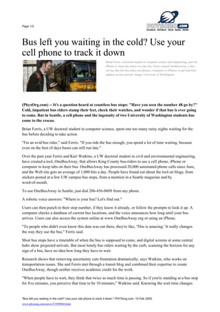 Page 1/2




Bus left you waiting in the cold? Use your
cell phone to track it down
                                                               Brian Ferris, a doctoral student in computer science and engineering, uses his
                                                               iPhone to check the status of a late bus. Ferris created OneBusAway, a free
                                                               service that lets bus riders use phones, computers or iPhones to get real-time
                                                               updates on bus arrivals. Image: University of Washington




(PhysOrg.com) -- It's a question heard at countless bus stops: quot;Have you seen the number 48 go by?quot;
Cold, impatient bus riders stamp their feet, check their watches, and wonder if that bus is ever going
to come. But in Seattle, a cell phone and the ingenuity of two University of Washington students has
come to the rescue.

Brian Ferris, a UW doctoral student in computer science, spent one too many rainy nights waiting for the
bus before deciding to take action.

quot;I'm an avid bus rider,quot; said Ferris. quot;If you ride the bus enough, you spend a lot of time waiting, because
even on the best of days buses can still run late.quot;

Over the past year Ferris and Kari Watkins, a UW doctoral student in civil and environmental engineering,
have created a tool, OneBusAway, that allows King County bus-riders to use a cell phone, iPhone or
computer to keep tabs on their bus. OneBusAway has processed 20,000 automated phone calls since June,
and the Web site gets an average of 1,000 hits a day. People have found out about the tool on blogs, from
stickers posted at a few UW campus bus stops, from a mention in a Seattle magazine and by
word-of-mouth.

To use OneBusAway in Seattle, just dial 206-456-0609 from any phone.

A robotic voice answers: quot;Where is your bus? Let's find out.quot;

Users can then punch in their stop number, if they know it already, or follow the prompts to look it up. A
computer checks a database of current bus locations, and the voice announces how long until your bus
arrives. Users can also access the system online at www.OneBusAway.org or using an iPhone.

quot;To people who didn't even know this data was out there, they're like, 'This is amazing.' It really changes
the way they use the bus,quot; Ferris said.

Most bus stops have a timetable of when the bus is supposed to come, and digital screens at some central
hubs show projected arrivals. But most lonely bus riders waiting by the curb, scanning the horizon for any
sign of a bus, have no idea how long they have to wait.

Research shows that removing uncertainty cuts frustration dramatically, says Watkins, who works on
transportation issues. She and Ferris met through a transit blog and combined their expertise to create
OneBusAway, though neither receives academic credit for the work.

quot;When people have to wait, they think that twice as much time is passing. So if you're standing at a bus stop
for five minutes, you perceive that time to be 10 minutes,quot; Watkins said. Knowing the wait time changes


quot;Bus left you waiting in the cold? Use your cell phone to track it down.quot; PHYSorg.com. 10 Feb 2009.
www.physorg.com/news153509804.html
 