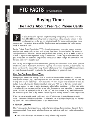 FTC FACTS                            for Consumers
                           FOR THE CONSUMER
 ftc.gov




                                                                               Buying Time:
FEDERAL TRADE COMMISSION




                                                     The Facts About Pre-Paid Phone Cards
                           1-877-FTC-HELP




                                                 P        re-paid phone cards represent telephone calling time you buy in advance. You pay
                                                          from $2 to $20 or so to buy local or long-distance calling time; the amount of time
                                                          you buy depends on the rate-per-minute charged. For many people, pre-paid phone
                                              cards are very convenient. You’ve paid for the phone time and you can use the card from any
                                              phone to make your calls.

                                              But the Federal Trade Commission (FTC), the nation’s consumer protection agency, says that
                                              some pre-paid phone cards can have hidden costs. As a result, they don’t deliver the number of
                                              calling minutes they advertise. Because you pay in advance, you may be out of pocket — and out
                                              of luck — if you discover a problem trying to use the card. That’s a big difference between pre-
                                              paid phone cards and traditional long distance calling cards, where charges don’t appear on your
                                              bill until after you’ve made the call.

                                              You can buy pre-paid phone cards at newsstands, grocery and convenience stores, travel agencies,
                                              retail stores, and on the Internet. People who regularly call overseas use them, as do travelers, stu-
                                              dents, and those who may not have long-distance telephone service. You can add minutes to many
                                              pre-paid phone cards, usually by charging the additional cost to your credit card.

                                              How Pre-Paid PHone Cards work
                                              Most pre-paid phone cards display a local or toll-free access telephone number and a personal
                                              identification number (PIN). The companies that issue the cards have computers that use your PIN
                                              to keep track of your card usage — how much time you have on your card in minutes or units. To
                                              make a phone call, you dial the access number, enter your PIN, and at the voice prompt, enter
                                              the phone number you want to reach. A computer tells you how much time — or how many units
                                              — you have left on your card, and how to use other features your card may offer. If your pre-paid
                                              phone card can’t be recharged — that is, if you can’t use the telephone to buy additional minutes
                                              for the card — you’ll need to buy another card once you’ve used up the time or units on your card.

                                              When you buy a pre-paid phone card from a store, it’s important to remember that the store
                                              doesn’t control the quality of the service. To make sure you’re getting what you pay for, try buy-
                                              ing a card for a small denomination first to test out the service.

                                              Consumer ConCerns
                                              There’s no question that prepaid phone cards offer convenience. But sometimes, the cards don’t
                                              work as promised. Some people who have bought and used these cards have registered complaints
                                              about:
                                                    cards that don’t deliver the number of calling minutes they advertise
                                                n
 