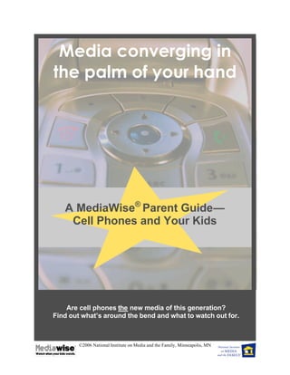 Media converging in
the palm of your hand




   A MediaWise® Parent Guide—
    Cell Phones and Your Kids




    Are cell phones the new media of this generation?
Find out what’s around the bend and what to watch out for.



        ©2006 National Institute on Media and the Family, Minneapolis, MN
 