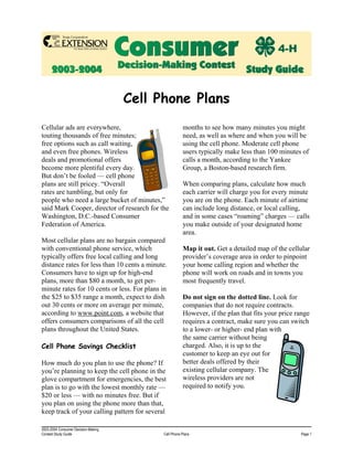 Cell Phone Plans
Cellular ads are everywhere,                            months to see how many minutes you might
touting thousands of free minutes;                      need, as well as where and when you will be
free options such as call waiting,                      using the cell phone. Moderate cell phone
and even free phones. Wireless                          users typically make less than 100 minutes of
deals and promotional offers                            calls a month, according to the Yankee
become more plentiful every day.                        Group, a Boston-based research firm.
But don’t be fooled — cell phone
plans are still pricey. “Overall                        When comparing plans, calculate how much
rates are tumbling, but only for                        each carrier will charge you for every minute
people who need a large bucket of minutes,”             you are on the phone. Each minute of airtime
said Mark Cooper, director of research for the          can include long distance, or local calling,
Washington, D.C.-based Consumer                         and in some cases “roaming” charges — calls
Federation of America.                                  you make outside of your designated home
                                                        area.
Most cellular plans are no bargain compared
with conventional phone service, which                  Map it out. Get a detailed map of the cellular
typically offers free local calling and long            provider’s coverage area in order to pinpoint
distance rates for less than 10 cents a minute.         your home calling region and whether the
Consumers have to sign up for high-end                  phone will work on roads and in towns you
plans, more than $80 a month, to get per-               most frequently travel.
minute rates for 10 cents or less. For plans in
the $25 to $35 range a month, expect to dish            Do not sign on the dotted line. Look for
out 30 cents or more on average per minute,             companies that do not require contracts.
according to www.point.com, a website that              However, if the plan that fits your price range
offers consumers comparisons of all the cell            requires a contract, make sure you can switch
plans throughout the United States.                     to a lower- or higher- end plan with
                                                        the same carrier without being
Cell Phone Savings Checklist                            charged. Also, it is up to the
                                                        customer to keep an eye out for
                                                        better deals offered by their
How much do you plan to use the phone? If
                                                        existing cellular company. The
you’re planning to keep the cell phone in the
                                                        wireless providers are not
glove compartment for emergencies, the best
                                                        required to notify you.
plan is to go with the lowest monthly rate —
$20 or less — with no minutes free. But if
you plan on using the phone more than that,
keep track of your calling pattern for several

2003-2004 Consumer Decision-Making
Contest Study Guide                          Cell Phone Plans                                      Page 1
 