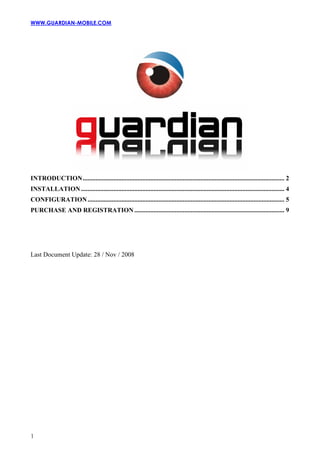 WWW.GUARDIAN-MOBILE.COM




INTRODUCTION............................................................................................................................. 2
INSTALLATION .............................................................................................................................. 4
CONFIGURATION .......................................................................................................................... 5
PURCHASE AND REGISTRATION ............................................................................................. 9




Last Document Update: 28 / Nov / 2008




1
 