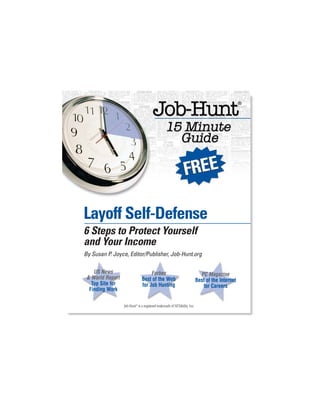 Layoff Self-Defense
6 Steps to Protect Yourself
and Your Income
By Susan P. Joyce, Editor/Publisher, Job-Hunt.org

    US News                         Forbes                                    PC Magazine
 & World Report                Best of the Web                              Best of the Internet
   Top Site for                for Job Hunting                                 for Careers
  Finding Work

                  Job-Hunt® is a registered trademark of NETability, Inc.
 
