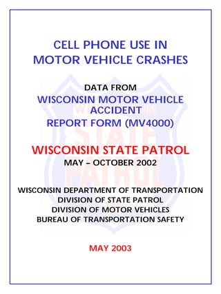 CELL PHONE USE IN
   MOTOR VEHICLE CRASHES

             DATA FROM
   WISCONSIN MOTOR VEHICLE
           ACCIDENT
    REPORT FORM (MV4000)

  WISCONSIN STATE PATROL
         MAY – OCTOBER 2002


WISCONSIN DEPARTMENT OF TRANSPORTATION
        DIVISION OF STATE PATROL
       DIVISION OF MOTOR VEHICLES
    BUREAU OF TRANSPORTATION SAFETY


              MAY 2003
 