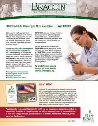 ATION OF FOR T BRAGG FEDERAL CREDIT UN
                                A QUAR TERLY PUBLIC                                        ION




FBFCU Mobile Banking Is Now Available … and FREE!
                                                  FBFCU Mobile is as user-friendly as PC Finance,
Not long ago, the only thing people kept in
their pockets was a wallet. Since the invention   but now you have the option of using a Web-
of the cell phone, many consumers now carry       enabled mobile device … anytime, anywhere.
                                                  FBFCU Mobile service is free, secure and allows
a small computer that allows them to make
calls as well as share photographs, listen to     you to manage your accounts wherever and
music, film movies, organize their busy lives     whenever you want.
and do their banking.
                                                  You must be enrolled in PC Finance to use
                                                  FBFCU Mobile. You can download the Tel-Info/
Access Your FREE FBFCU Mobile Now!
                                                  PC Finance form on our Web site and fax to us
With your wireless device, load the following
                                                  at 910.487.8204 or come in to see a Member
URL – m.fortbraggfcu.org. You will log in with
                                                  Service Representative at any of our convenient
the same account number and password as you
                                                  locations. While FBFCU offers free mobile access,
use with your current PC Finance account. With
                                                  members should consult with their cell phone
FBFCU Mobile you have secured access to a
                                                  provider for specific fees and charges for
variety of banking and payment services and
                                                  accessing the Web.
account access to your virtual branch anytime,
anywhere using your mobile phone, PDA or
                                                  For a list of mobile banking
other mobile device. Some of the secure access
features include:                                 features, go to our Web site
                                                  at www.fortbraggfcu.org.
�Viewing account balances and history.
�Transferring funds between accounts.
�Paying bills electronically.
�Locating a nearby branch or ATM.



                                                        Visa® Alert!
                                                        Fort Bragg FCU was recently notified of a plastic card compromise
                                                        with a merchant card processor. We received Visa alerts that show
                                                        some Fort Bragg FCU card numbers and expiration dates may have
                                                        been compromised in this recent event. We have re-issued cards for
                                                        members that have reported unusual activity. Be assured that every
                                                        time a Visa alert is received, Fort Bragg FCU assesses the impact
                                                        it may have on our members and at this time we have not seen a
                                                        significant rise in fraudulent activity. This compromise did not occur
                                                        at Fort Bragg FCU nor did it involve any of our systems.

Please monitor your account consistently and if you see a suspicious transaction, contact us
immediately. If notified in a timely manner, you will not incur any losses. If you would prefer
to have your card(s) reissued, please contact us at 910.864.2232 or 800.793.2328, or visit
one of our five branches.

                                                                                                             April 2009

                                                                                                                           62/46
 