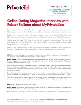 Published: December, 2005 in:

                                                                                                                       Online Dating Magazine
                                                                                                                          Authorative Insight Into the
                                                                                                                           World of Online Dating




Online Dating Magazine Interview with
Robert Siciliano about MyPrivateLine
Robert Siciliano, President of SafetyMinute Seminars, provides consumer education solutions to Fortune
500 companies and their clients. Siciliano also leads personal safety and security seminars nationwide.

Siciliano is a respected safety and privacy consultant who has endorsed MyPrivateLine and
Click-and-Connect, services of PrivateTel. You can visit Siciliano’s Website at www.IDTheftSecurity.com.

Siciliano wrote the book, The Safety Minute, and has appeared on many national TV shows and
networks like Montel, CNN, Maury, Fox News, and ABC News. He is also available to discuss online
safety and privacy for online daters.

Online Dating Magazine caught up with Siciliano to ask him several questions about the emergence of
anonymous phone services, like MyPrivateLine, as a way to increase privacy for online daters.


ODM: Thank you for sharing your time. Many of our readers have inquired about safety issues in the dating scene. As
you see it, why is the need for privacy so important in online dating?

Robert Siciliano: Visitors to online dating services often meet people from all walks of life and parts of the country.
Online dating offers more options for singles looking for their ideal mates. It also carries increased risks of danger and
violence, even for the cautious and savvy.

When you’re dating online, you never know with whom you are really speaking. Some people exaggerate their looks,
their age, and pass around pictures that may be unrepresentative of who they really are. Online dating chat rooms and
communities are anonymous meeting places and particular steps should be taken if you’re going to meet an online
acquaintance in person.

Personal privacy starts with your personal number. Your phone numbers are gateways to your personal identity. They can
provide your address and details about your private life. Sharing them right away with a new acquaintance is unwise.

Your phone number could be reversed searched to find out your address, and someone could show up unannounced
at your doorstep. You can protect yourself with privacy tools. MyPrivateLine is a good choice for online daters.



ODM: What is MyPrivateLine and how does it work?

Robert Siciliano: MyPrivateLine was designed by PrivateTel specifically for online dating sites where members needed
more effective tools to ensure their personal safety.

MyPrivateLine works by issuing a toll-free or local phone number along with an extension to online dating members.




1950 Stemmons Freeway, Suite 2045 • Dallas, TX 75207 • Toll Free: 1-800-880-5910 • www.PrivateTel.com
©2005 PrivateTel, Inc. All Rights Reserved. All other trademarks and copyrights property of their respective owners.
 