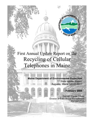 First Annual Update Report on the
   Recycling of Cellular
   Telephones in Maine

     Maine Department of Environmental Protection
                            17 State House Station
                        Augusta, Maine 04333-0017

                                        February 2009

                                     Contact: Carole Cifrino
                       Division of Solid Waste Management
                                              207-287-7720
 