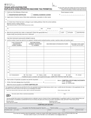 AP-140

                                                                                                                                                            PRINT FORM              RESET FORM
               (Rev.11-07/8)


TEXAS APPLICATION FOR                                                                                                            You have certain rights under Chapters 552 and 559, Government Code,
                                                                                                                                     to review, request and correct information we have on file about you.
DUPLICATE COIN-OPERATED MACHINE TAX PERMIT(S)                                                                                             Contact us at the address or toll-free number listed on this form.

 1. I hold one of the following: (Check one)                                                                                              Texas taxpayer number

               REGISTRATION CERTIFICATE                                     GENERAL BUSINESS LICENSE
 2. Legal name of machine owner (Sole owner, partnership, corporation or other name)



 3.       Check here if there has been a change in your mailing address. Enter the correct address.
       Machine owner’s mailing address
       Street name and number, P.O. Box or Rural Route and box number



       City                                                                                       State      ZIP code                 County



 4. Were the tax permit(s) lost, stolen or destroyed? (Check the appropriate box.) ............................... LOST STOLEN DESTROYED
    Explain briefly how permit(s) were lost or destroyed. ___________________________________________________________________________
     ____________________________________________________________________________________________________________________
       THE FEE FOR EACH DUPLICATE PERMIT IS $5.00.
 5 List the number of each tax permit to be replaced. (Include serial number/inventory number, machine make and machine type.)
                    LOST, STOLEN OR                                MACHINE SERIAL
                      DESTROYED                                  NUMBER / INVENTORY                         MACHINE MAKE OR MANUFACTURER                           MACHINE TYPE CODE
                                                                                                                                                                     (Use letter code from below)
                    PERMIT NUMBER                                   I.D. NUMBER

          1.

          2.

          3.

          4.

          5.

          6.

          7.

          8.

          9.

        10.

               A - PHONOGRAPH                       B - POOL TABLE          C - PINBALL GAME           D - VIDEO GAME     E - DART                                              F - OTHER
                                               If additional space is needed, add supplemental page. COMPUTER PRINTOUT MAY BE USED.

 6. Total number of duplicate occupation tax permits requested.. ...........                              _________________
                                                                                                                                 Mail to: COMPTROLLER OF PUBLIC ACCOUNTS
                                                                                                                                          111 E. 17th Street
 7. TOTAL TAX DUE (Multiply Item 6 by $5.00) ....................................... $ _________________
                                                                                                                                          Austin, TX 78774-0100
       Make this amount payable to the STATE COMPTROLLER.

 I am applying for duplicate tax permit(s) for the coin-operated machine(s) listed above which I own. I certify that all information in this application for tax
 permit(s) is true and correct to the best of my knowledge and belief.
      Type or print name and title of sole owner, partner, officer or authorized representative                                  Driver’s license number / state



                     Sole owner, partner, officer or authorized representative                                                                  Date




      The law provides that a person who knowingly secures or attempts to secure a license by fraud, misrepresentation or subterfuge is guilty of a second degree felony and
      upon conviction is punishable by confinement for two (2) to twenty (20) years and a fine up to $10,000. (Occupations Code, §2153.357; Penal Code, §12.33)
      Business phone                                                                                             Residence phone
      (Area code and number)                                                                                     (Area code and number)

                                                                                        COMPTROLLER USE ONLY

 No. of permits issued ________ Occupation Tax Permit(s) issued for Year 20 _____ : Permit number ________________ through _______________
Field office number        E.O. name                                                                           User ID                         Date                             Reference number



                         If you have any questions about this application, contact your nearest Texas State Comptroller’s office or call us toll free at (800) 252-1385.

                                               The local number in Austin is (512) 463-4600. Our e-mail address is tax.help@cpa.state.tx.us.

 